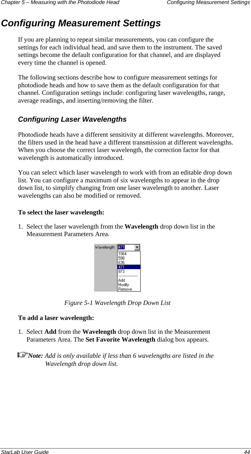 Chapter 5 – Measuring with the Photodiode Head  Configuring Measurement Settings Configuring Measurement Settings If you are planning to repeat similar measurements, you can configure the settings for each individual head, and save them to the instrument. The saved settings become the default configuration for that channel, and are displayed every time the channel is opened.  The following sections describe how to configure measurement settings for photodiode heads and how to save them as the default configuration for that channel. Configuration settings include: configuring laser wavelengths, range, average readings, and inserting/removing the filter. Configuring Laser Wavelengths Photodiode heads have a different sensitivity at different wavelengths. Moreover, the filters used in the head have a different transmission at different wavelengths. When you choose the correct laser wavelength, the correction factor for that wavelength is automatically introduced.  You can select which laser wavelength to work with from an editable drop down list. You can configure a maximum of six wavelengths to appear in the drop down list, to simplify changing from one laser wavelength to another. Laser wavelengths can also be modified or removed.  To select the laser wavelength: 1.  Select the laser wavelength from the Wavelength drop down list in the Measurement Parameters Area.  Figure 5-1 Wavelength Drop Down List To add a laser wavelength: 1.  Select Add from the Wavelength drop down list in the Measurement Parameters Area. The Set Favorite Wavelength dialog box appears. Note: Add is only available if less than 6 wavelengths are listed in the Wavelength drop down list. StarLab User Guide  44 