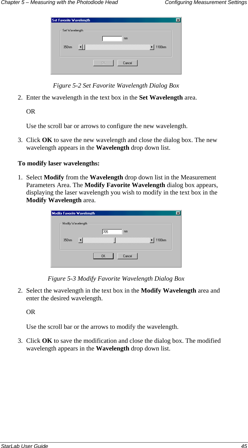 Chapter 5 – Measuring with the Photodiode Head  Configuring Measurement Settings  Figure 5-2 Set Favorite Wavelength Dialog Box 2.  Enter the wavelength in the text box in the Set Wavelength area. OR Use the scroll bar or arrows to configure the new wavelength. 3.  Click OK to save the new wavelength and close the dialog box. The new wavelength appears in the Wavelength drop down list. To modify laser wavelengths: 1.  Select Modify from the Wavelength drop down list in the Measurement Parameters Area. The Modify Favorite Wavelength dialog box appears, displaying the laser wavelength you wish to modify in the text box in the Modify Wavelength area.  Figure 5-3 Modify Favorite Wavelength Dialog Box 2.  Select the wavelength in the text box in the Modify Wavelength area and enter the desired wavelength. OR Use the scroll bar or the arrows to modify the wavelength. 3.  Click OK to save the modification and close the dialog box. The modified wavelength appears in the Wavelength drop down list. StarLab User Guide  45 