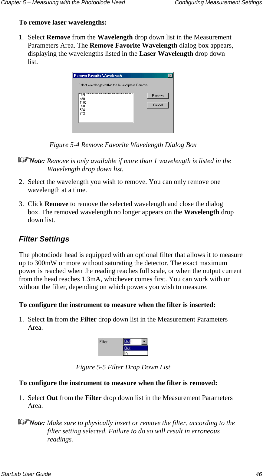 Chapter 5 – Measuring with the Photodiode Head  Configuring Measurement Settings To remove laser wavelengths: 1.  Select Remove from the Wavelength drop down list in the Measurement Parameters Area. The Remove Favorite Wavelength dialog box appears, displaying the wavelengths listed in the Laser Wavelength drop down list.  Figure 5-4 Remove Favorite Wavelength Dialog Box Note: Remove is only available if more than 1 wavelength is listed in the Wavelength drop down list. 2.  Select the wavelength you wish to remove. You can only remove one wavelength at a time. 3.  Click Remove to remove the selected wavelength and close the dialog box. The removed wavelength no longer appears on the Wavelength drop down list. Filter Settings The photodiode head is equipped with an optional filter that allows it to measure up to 300mW or more without saturating the detector. The exact maximum power is reached when the reading reaches full scale, or when the output current from the head reaches 1.3mA, whichever comes first. You can work with or without the filter, depending on which powers you wish to measure. To configure the instrument to measure when the filter is inserted: 1.  Select In from the Filter drop down list in the Measurement Parameters Area.   Figure 5-5 Filter Drop Down List To configure the instrument to measure when the filter is removed: 1.  Select Out from the Filter drop down list in the Measurement Parameters Area. Note: Make sure to physically insert or remove the filter, according to the filter setting selected. Failure to do so will result in erroneous readings. StarLab User Guide  46 