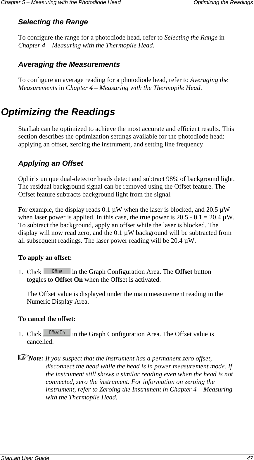 Chapter 5 – Measuring with the Photodiode Head  Optimizing the Readings Selecting the Range To configure the range for a photodiode head, refer to Selecting the Range in Chapter 4 – Measuring with the Thermopile Head. Averaging the Measurements To configure an average reading for a photodiode head, refer to Averaging the Measurements in Chapter 4 – Measuring with the Thermopile Head. Optimizing the Readings StarLab can be optimized to achieve the most accurate and efficient results. This section describes the optimization settings available for the photodiode head: applying an offset, zeroing the instrument, and setting line frequency. Applying an Offset Ophir’s unique dual-detector heads detect and subtract 98% of background light. The residual background signal can be removed using the Offset feature. The Offset feature subtracts background light from the signal.  For example, the display reads 0.1 µW when the laser is blocked, and 20.5 µW when laser power is applied. In this case, the true power is 20.5 - 0.1 = 20.4 µW. To subtract the background, apply an offset while the laser is blocked. The display will now read zero, and the 0.1 µW background will be subtracted from all subsequent readings. The laser power reading will be 20.4 µW.  To apply an offset: 1.  Click   in the Graph Configuration Area. The Offset button toggles to Offset On when the Offset is activated. The Offset value is displayed under the main measurement reading in the Numeric Display Area. To cancel the offset: 1.  Click   in the Graph Configuration Area. The Offset value is cancelled.  Note: If you suspect that the instrument has a permanent zero offset, disconnect the head while the head is in power measurement mode. If the instrument still shows a similar reading even when the head is not connected, zero the instrument. For information on zeroing the instrument, refer to Zeroing the Instrument in Chapter 4 – Measuring with the Thermopile Head. StarLab User Guide  47 