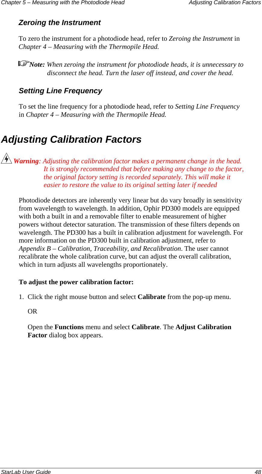 Chapter 5 – Measuring with the Photodiode Head  Adjusting Calibration Factors Zeroing the Instrument To zero the instrument for a photodiode head, refer to Zeroing the Instrument in Chapter 4 – Measuring with the Thermopile Head. Note: When zeroing the instrument for photodiode heads, it is unnecessary to disconnect the head. Turn the laser off instead, and cover the head. Setting Line Frequency To set the line frequency for a photodiode head, refer to Setting Line Frequency in Chapter 4 – Measuring with the Thermopile Head. Adjusting Calibration Factors   Warning: Adjusting the calibration factor makes a permanent change in the head. It is strongly recommended that before making any change to the factor, the original factory setting is recorded separately. This will make it easier to restore the value to its original setting later if needed Photodiode detectors are inherently very linear but do vary broadly in sensitivity from wavelength to wavelength. In addition, Ophir PD300 models are equipped with both a built in and a removable filter to enable measurement of higher powers without detector saturation. The transmission of these filters depends on wavelength. The PD300 has a built in calibration adjustment for wavelength. For more information on the PD300 built in calibration adjustment, refer to Appendix B – Calibration, Traceability, and Recalibration. The user cannot recalibrate the whole calibration curve, but can adjust the overall calibration, which in turn adjusts all wavelengths proportionately. To adjust the power calibration factor: 1.  Click the right mouse button and select Calibrate from the pop-up menu.  OR Open the Functions menu and select Calibrate. The Adjust Calibration Factor dialog box appears. StarLab User Guide  48 