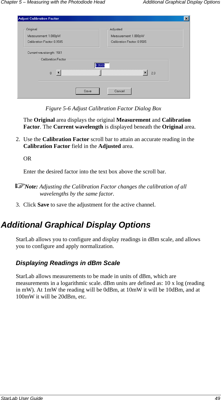 Chapter 5 – Measuring with the Photodiode Head  Additional Graphical Display Options  Figure 5-6 Adjust Calibration Factor Dialog Box The Original area displays the original Measurement and Calibration Factor. The Current wavelength is displayed beneath the Original area. 2.  Use the Calibration Factor scroll bar to attain an accurate reading in the Calibration Factor field in the Adjusted area.  OR Enter the desired factor into the text box above the scroll bar. Note: Adjusting the Calibration Factor changes the calibration of all wavelengths by the same factor. 3.  Click Save to save the adjustment for the active channel. Additional Graphical Display Options StarLab allows you to configure and display readings in dBm scale, and allows you to configure and apply normalization. Displaying Readings in dBm Scale StarLab allows measurements to be made in units of dBm, which are measurements in a logarithmic scale. dBm units are defined as: 10 x log (reading in mW). At 1mW the reading will be 0dBm, at 10mW it will be 10dBm, and at 100mW it will be 20dBm, etc. StarLab User Guide  49 