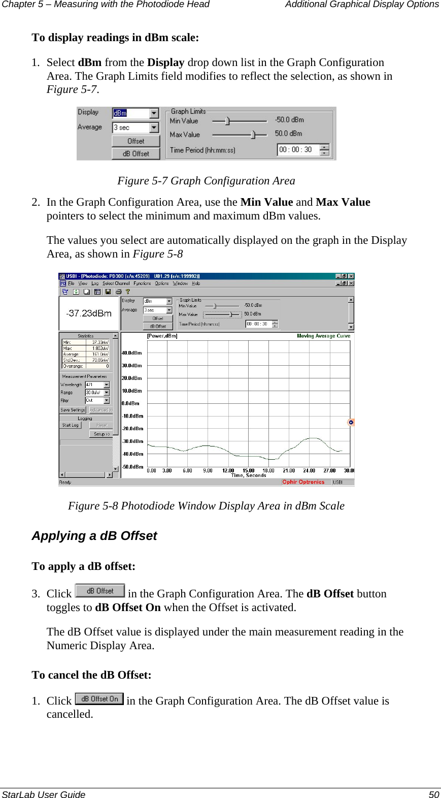 Chapter 5 – Measuring with the Photodiode Head  Additional Graphical Display Options To display readings in dBm scale: 1.  Select dBm from the Display drop down list in the Graph Configuration Area. The Graph Limits field modifies to reflect the selection, as shown in Figure 5-7.  Figure 5-7 Graph Configuration Area 2.  In the Graph Configuration Area, use the Min Value and Max Value pointers to select the minimum and maximum dBm values.  The values you select are automatically displayed on the graph in the Display Area, as shown in Figure 5-8   Figure 5-8 Photodiode Window Display Area in dBm Scale Applying a dB Offset To apply a dB offset: 3.  Click   in the Graph Configuration Area. The dB Offset button toggles to dB Offset On when the Offset is activated. The dB Offset value is displayed under the main measurement reading in the Numeric Display Area. To cancel the dB Offset: 1.  Click   in the Graph Configuration Area. The dB Offset value is cancelled.  StarLab User Guide  50 