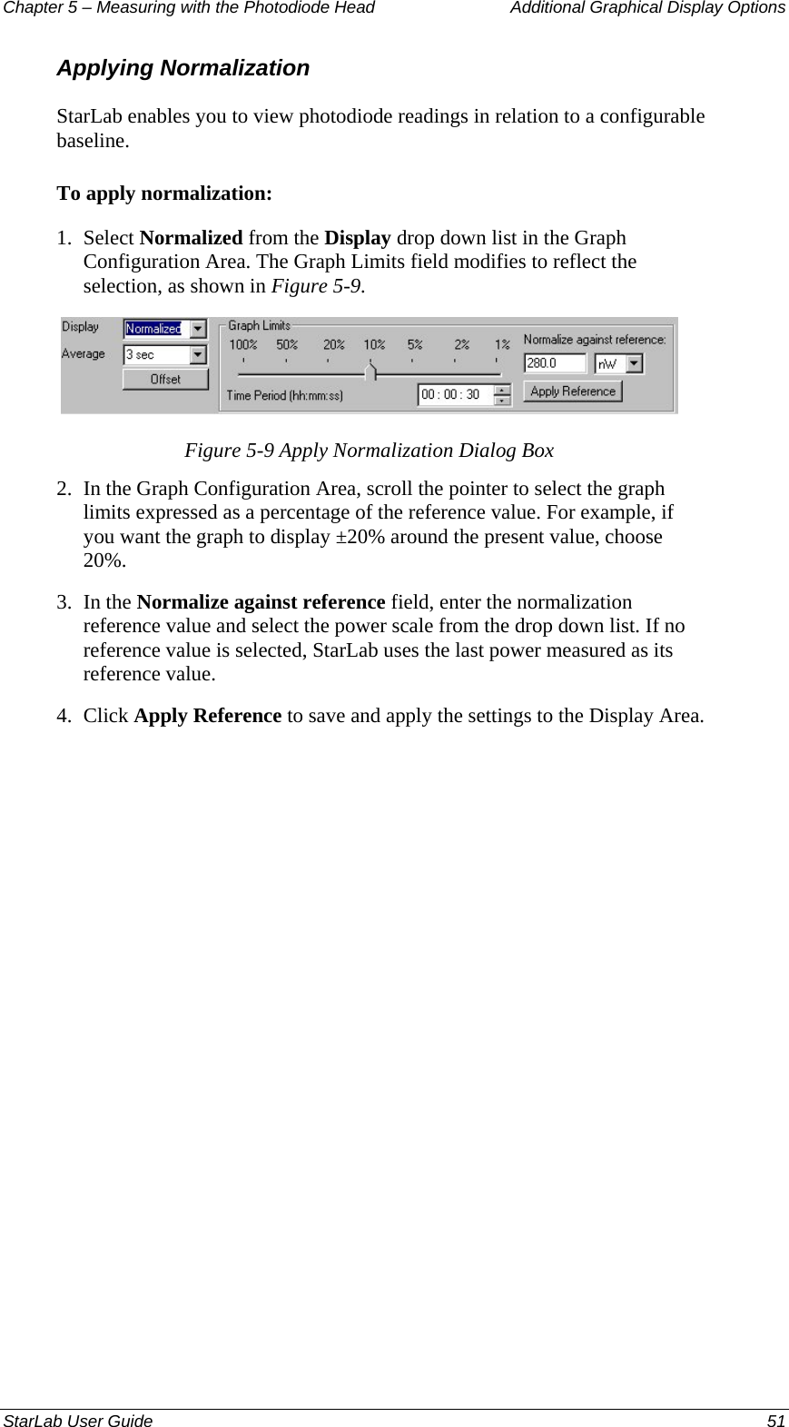 Chapter 5 – Measuring with the Photodiode Head  Additional Graphical Display Options Applying Normalization StarLab enables you to view photodiode readings in relation to a configurable baseline. To apply normalization: 1.  Select Normalized from the Display drop down list in the Graph Configuration Area. The Graph Limits field modifies to reflect the selection, as shown in Figure 5-9.  Figure 5-9 Apply Normalization Dialog Box 2.  In the Graph Configuration Area, scroll the pointer to select the graph limits expressed as a percentage of the reference value. For example, if you want the graph to display ±20% around the present value, choose 20%. 3.  In the Normalize against reference field, enter the normalization reference value and select the power scale from the drop down list. If no reference value is selected, StarLab uses the last power measured as its reference value.  4.  Click Apply Reference to save and apply the settings to the Display Area. StarLab User Guide  51 