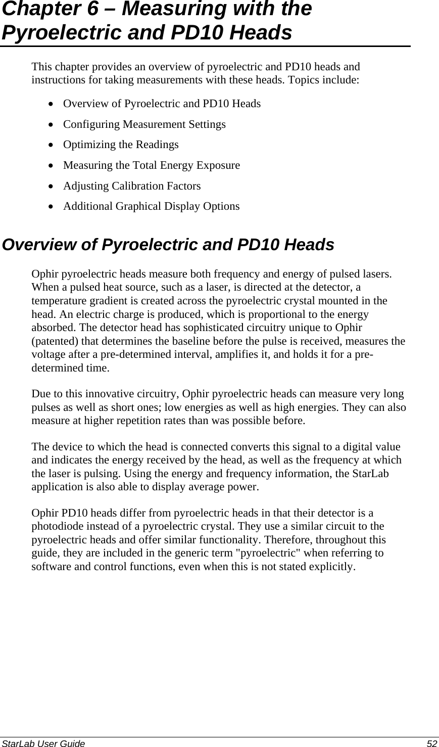  Chapter 6 – Measuring with the Pyroelectric and PD10 Heads This chapter provides an overview of pyroelectric and PD10 heads and instructions for taking measurements with these heads. Topics include: Overview of Pyroelectric and PD10 Heads • • • • • • Configuring Measurement Settings Optimizing the Readings Measuring the Total Energy Exposure Adjusting Calibration Factors Additional Graphical Display Options Overview of Pyroelectric and PD10 Heads Ophir pyroelectric heads measure both frequency and energy of pulsed lasers. When a pulsed heat source, such as a laser, is directed at the detector, a temperature gradient is created across the pyroelectric crystal mounted in the head. An electric charge is produced, which is proportional to the energy absorbed. The detector head has sophisticated circuitry unique to Ophir (patented) that determines the baseline before the pulse is received, measures the voltage after a pre-determined interval, amplifies it, and holds it for a pre-determined time. Due to this innovative circuitry, Ophir pyroelectric heads can measure very long pulses as well as short ones; low energies as well as high energies. They can also measure at higher repetition rates than was possible before. The device to which the head is connected converts this signal to a digital value and indicates the energy received by the head, as well as the frequency at which the laser is pulsing. Using the energy and frequency information, the StarLab application is also able to display average power. Ophir PD10 heads differ from pyroelectric heads in that their detector is a photodiode instead of a pyroelectric crystal. They use a similar circuit to the pyroelectric heads and offer similar functionality. Therefore, throughout this guide, they are included in the generic term &quot;pyroelectric&quot; when referring to software and control functions, even when this is not stated explicitly. StarLab User Guide  52 