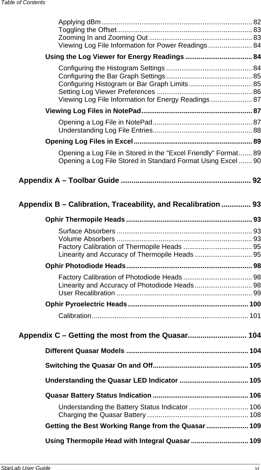 Table of Contents   Applying dBm............................................................................... 82 Toggling the Offset....................................................................... 83 Zooming In and Zooming Out ...................................................... 83 Viewing Log File Information for Power Readings....................... 84 Using the Log Viewer for Energy Readings ................................... 84 Configuring the Histogram Settings ............................................. 84 Configuring the Bar Graph Settings............................................. 85 Configuring Histogram or Bar Graph Limits ................................. 85 Setting Log Viewer Preferences .................................................. 86 Viewing Log File Information for Energy Readings...................... 87 Viewing Log Files in NotePad.......................................................... 87 Opening a Log File in NotePad.................................................... 87 Understanding Log File Entries.................................................... 88 Opening Log Files in Excel.............................................................. 89 Opening a Log File in Stored in the &quot;Excel Friendly&quot; Format....... 89 Opening a Log File Stored in Standard Format Using Excel ....... 90 Appendix A – Toolbar Guide .............................................................. 92 Appendix B – Calibration, Traceability, and Recalibration.............. 93 Ophir Thermopile Heads .................................................................. 93 Surface Absorbers ....................................................................... 93 Volume Absorbers ....................................................................... 93 Factory Calibration of Thermopile Heads ....................................95 Linearity and Accuracy of Thermopile Heads .............................. 95 Ophir Photodiode Heads.................................................................. 98 Factory Calibration of Photodiode Heads .................................... 98 Linearity and Accuracy of Photodiode Heads.............................. 98 User Recalibration ....................................................................... 99 Ophir Pyroelectric Heads............................................................... 100 Calibration.................................................................................. 101 Appendix C – Getting the most from the Quasar............................ 104 Different Quasar Models ................................................................ 104 Switching the Quasar On and Off.................................................. 105 Understanding the Quasar LED Indicator .................................... 105 Quasar Battery Status Indication .................................................. 106 Understanding the Battery Status Indicator ............................... 106 Charging the Quasar Battery ..................................................... 108 Getting the Best Working Range from the Quasar...................... 109 Using Thermopile Head with Integral Quasar .............................. 109 StarLab User Guide  vi 