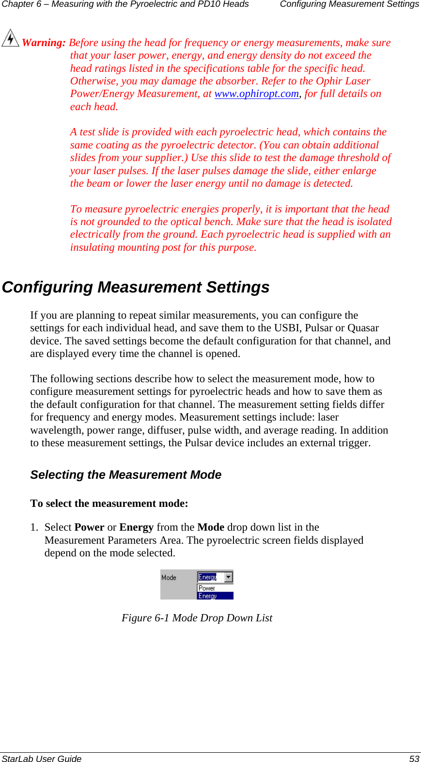 Chapter 6 – Measuring with the Pyroelectric and PD10 Heads  Configuring Measurement Settings  Warning: Before using the head for frequency or energy measurements, make sure that your laser power, energy, and energy density do not exceed the head ratings listed in the specifications table for the specific head. Otherwise, you may damage the absorber. Refer to the Ophir Laser Power/Energy Measurement, at www.ophiropt.com, for full details on each head.   A test slide is provided with each pyroelectric head, which contains the same coating as the pyroelectric detector. (You can obtain additional slides from your supplier.) Use this slide to test the damage threshold of your laser pulses. If the laser pulses damage the slide, either enlarge the beam or lower the laser energy until no damage is detected.  To measure pyroelectric energies properly, it is important that the head is not grounded to the optical bench. Make sure that the head is isolated electrically from the ground. Each pyroelectric head is supplied with an insulating mounting post for this purpose. Configuring Measurement Settings If you are planning to repeat similar measurements, you can configure the settings for each individual head, and save them to the USBI, Pulsar or Quasar device. The saved settings become the default configuration for that channel, and are displayed every time the channel is opened.  The following sections describe how to select the measurement mode, how to configure measurement settings for pyroelectric heads and how to save them as the default configuration for that channel. The measurement setting fields differ for frequency and energy modes. Measurement settings include: laser wavelength, power range, diffuser, pulse width, and average reading. In addition to these measurement settings, the Pulsar device includes an external trigger.  Selecting the Measurement Mode To select the measurement mode: 1.  Select Power or Energy from the Mode drop down list in the Measurement Parameters Area. The pyroelectric screen fields displayed depend on the mode selected.  Figure 6-1 Mode Drop Down List StarLab User Guide  53 