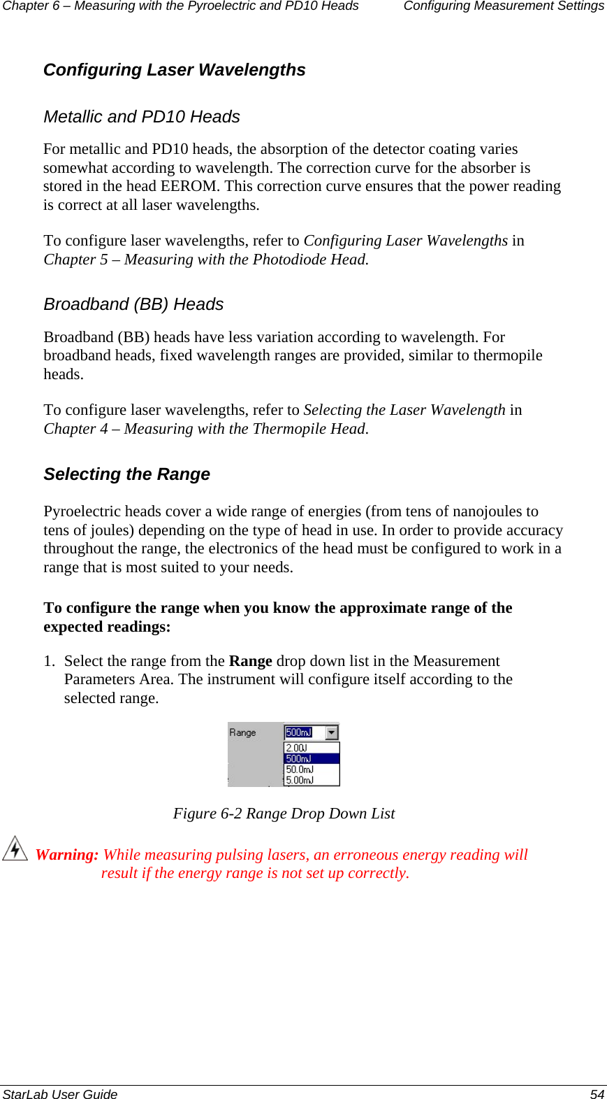 Chapter 6 – Measuring with the Pyroelectric and PD10 Heads  Configuring Measurement Settings Configuring Laser Wavelengths Metallic and PD10 Heads For metallic and PD10 heads, the absorption of the detector coating varies somewhat according to wavelength. The correction curve for the absorber is stored in the head EEROM. This correction curve ensures that the power reading is correct at all laser wavelengths.  To configure laser wavelengths, refer to Configuring Laser Wavelengths in Chapter 5 – Measuring with the Photodiode Head. Broadband (BB) Heads Broadband (BB) heads have less variation according to wavelength. For broadband heads, fixed wavelength ranges are provided, similar to thermopile heads.  To configure laser wavelengths, refer to Selecting the Laser Wavelength in Chapter 4 – Measuring with the Thermopile Head. Selecting the Range Pyroelectric heads cover a wide range of energies (from tens of nanojoules to tens of joules) depending on the type of head in use. In order to provide accuracy throughout the range, the electronics of the head must be configured to work in a range that is most suited to your needs. To configure the range when you know the approximate range of the expected readings: 1.  Select the range from the Range drop down list in the Measurement Parameters Area. The instrument will configure itself according to the selected range.  Figure 6-2 Range Drop Down List   Warning: While measuring pulsing lasers, an erroneous energy reading will result if the energy range is not set up correctly. StarLab User Guide  54 