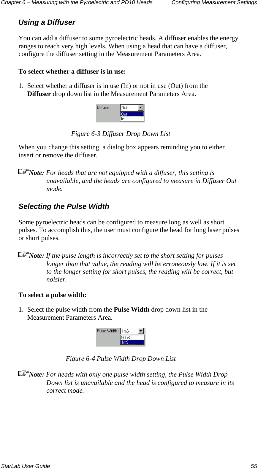 Chapter 6 – Measuring with the Pyroelectric and PD10 Heads  Configuring Measurement Settings Using a Diffuser You can add a diffuser to some pyroelectric heads. A diffuser enables the energy ranges to reach very high levels. When using a head that can have a diffuser, configure the diffuser setting in the Measurement Parameters Area. To select whether a diffuser is in use:  1.  Select whether a diffuser is in use (In) or not in use (Out) from the Diffuser drop down list in the Measurement Parameters Area.  Figure 6-3 Diffuser Drop Down List When you change this setting, a dialog box appears reminding you to either insert or remove the diffuser. Note: For heads that are not equipped with a diffuser, this setting is unavailable, and the heads are configured to measure in Diffuser Out mode. Selecting the Pulse Width Some pyroelectric heads can be configured to measure long as well as short pulses. To accomplish this, the user must configure the head for long laser pulses or short pulses. Note: If the pulse length is incorrectly set to the short setting for pulses longer than that value, the reading will be erroneously low. If it is set to the longer setting for short pulses, the reading will be correct, but noisier. To select a pulse width: 1.  Select the pulse width from the Pulse Width drop down list in the Measurement Parameters Area.  Figure 6-4 Pulse Width Drop Down List Note: For heads with only one pulse width setting, the Pulse Width Drop Down list is unavailable and the head is configured to measure in its correct mode. StarLab User Guide  55 