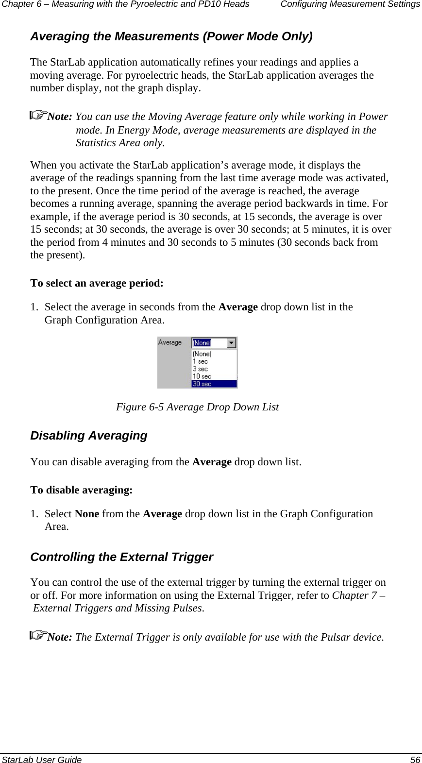 Chapter 6 – Measuring with the Pyroelectric and PD10 Heads  Configuring Measurement Settings Averaging the Measurements (Power Mode Only) The StarLab application automatically refines your readings and applies a moving average. For pyroelectric heads, the StarLab application averages the number display, not the graph display.  Note: You can use the Moving Average feature only while working in Power mode. In Energy Mode, average measurements are displayed in the Statistics Area only. When you activate the StarLab application’s average mode, it displays the average of the readings spanning from the last time average mode was activated, to the present. Once the time period of the average is reached, the average becomes a running average, spanning the average period backwards in time. For example, if the average period is 30 seconds, at 15 seconds, the average is over 15 seconds; at 30 seconds, the average is over 30 seconds; at 5 minutes, it is over the period from 4 minutes and 30 seconds to 5 minutes (30 seconds back from the present). To select an average period: 1.  Select the average in seconds from the Average drop down list in the Graph Configuration Area.  Figure 6-5 Average Drop Down List Disabling Averaging  You can disable averaging from the Average drop down list. To disable averaging: 1.  Select None from the Average drop down list in the Graph Configuration Area. Controlling the External Trigger  You can control the use of the external trigger by turning the external trigger on or off. For more information on using the External Trigger, refer to Chapter 7 – External Triggers and Missing Pulses.  Note: The External Trigger is only available for use with the Pulsar device.  StarLab User Guide  56 