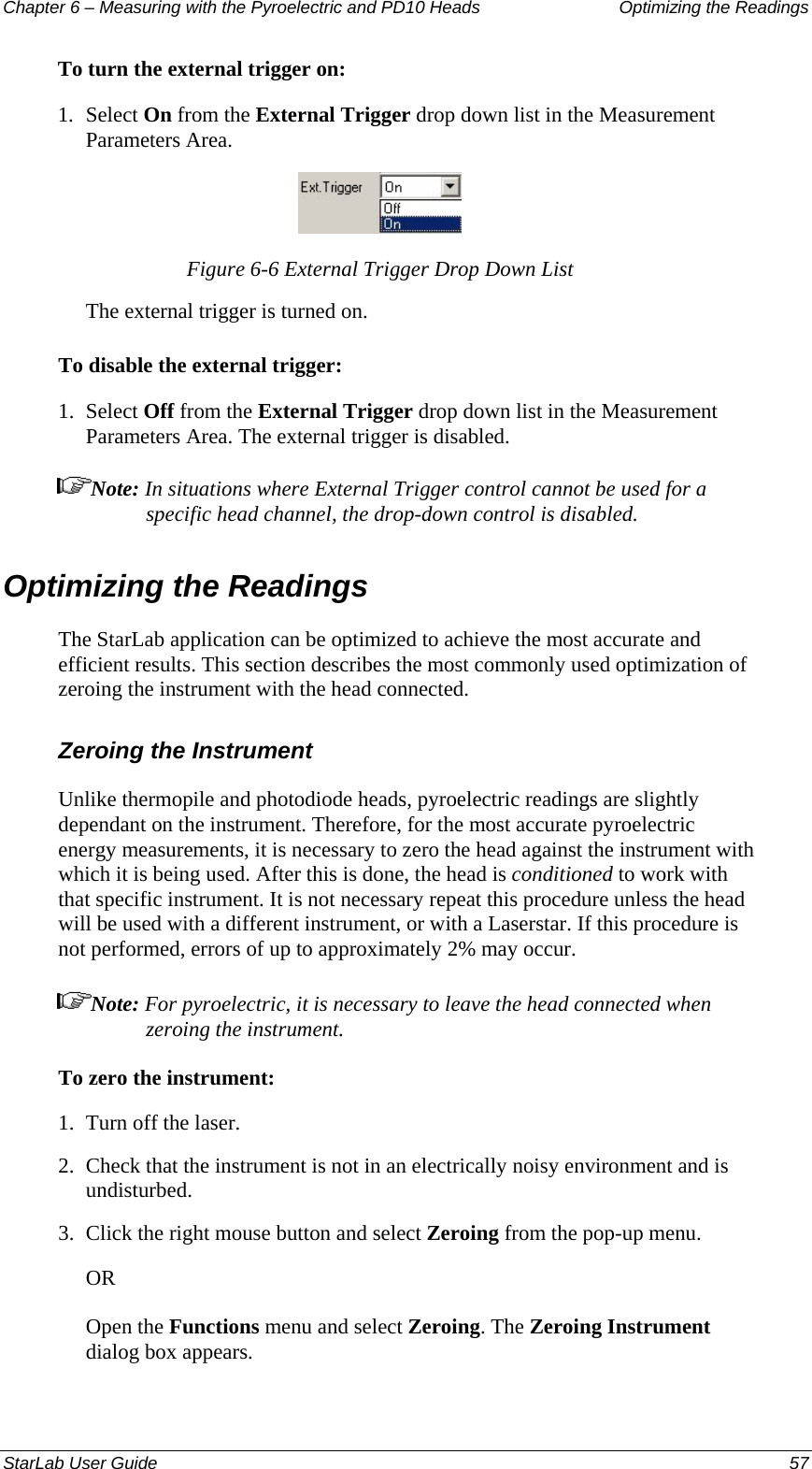 Chapter 6 – Measuring with the Pyroelectric and PD10 Heads  Optimizing the Readings To turn the external trigger on: 1.  Select On from the External Trigger drop down list in the Measurement Parameters Area.  Figure 6-6 External Trigger Drop Down List The external trigger is turned on. To disable the external trigger: 1.  Select Off from the External Trigger drop down list in the Measurement Parameters Area. The external trigger is disabled. Note: In situations where External Trigger control cannot be used for a specific head channel, the drop-down control is disabled. Optimizing the Readings The StarLab application can be optimized to achieve the most accurate and efficient results. This section describes the most commonly used optimization of zeroing the instrument with the head connected.  Zeroing the Instrument Unlike thermopile and photodiode heads, pyroelectric readings are slightly dependant on the instrument. Therefore, for the most accurate pyroelectric energy measurements, it is necessary to zero the head against the instrument with which it is being used. After this is done, the head is conditioned to work with that specific instrument. It is not necessary repeat this procedure unless the head will be used with a different instrument, or with a Laserstar. If this procedure is not performed, errors of up to approximately 2% may occur. Note: For pyroelectric, it is necessary to leave the head connected when zeroing the instrument. To zero the instrument: 1.  Turn off the laser. 2.  Check that the instrument is not in an electrically noisy environment and is undisturbed. 3.  Click the right mouse button and select Zeroing from the pop-up menu.  OR Open the Functions menu and select Zeroing. The Zeroing Instrument dialog box appears. StarLab User Guide  57 