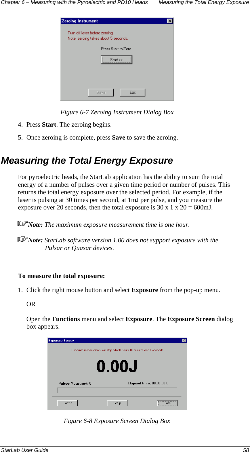 Chapter 6 – Measuring with the Pyroelectric and PD10 Heads  Measuring the Total Energy Exposure  Figure 6-7 Zeroing Instrument Dialog Box 4.  Press Start. The zeroing begins. 5.  Once zeroing is complete, press Save to save the zeroing. Measuring the Total Energy Exposure For pyroelectric heads, the StarLab application has the ability to sum the total energy of a number of pulses over a given time period or number of pulses. This returns the total energy exposure over the selected period. For example, if the laser is pulsing at 30 times per second, at 1mJ per pulse, and you measure the exposure over 20 seconds, then the total exposure is 30 x 1 x 20 = 600mJ.  Note: The maximum exposure measurement time is one hour. Note: StarLab software version 1.00 does not support exposure with the Pulsar or Quasar devices.  To measure the total exposure: 1.  Click the right mouse button and select Exposure from the pop-up menu.  OR Open the Functions menu and select Exposure. The Exposure Screen dialog box appears.  Figure 6-8 Exposure Screen Dialog Box StarLab User Guide  58 