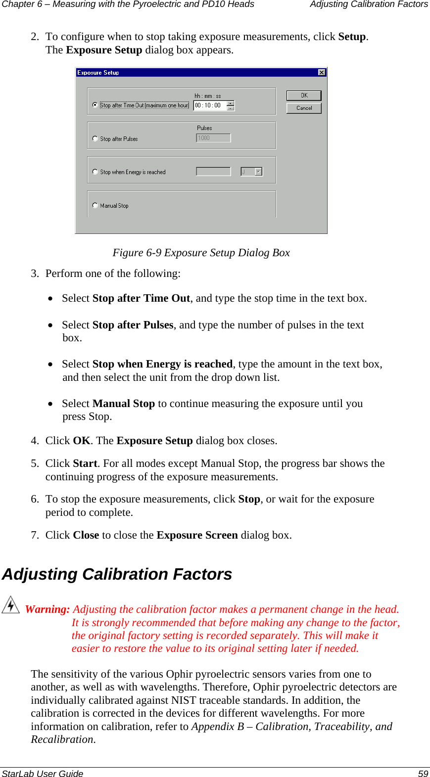 Chapter 6 – Measuring with the Pyroelectric and PD10 Heads  Adjusting Calibration Factors 2.  To configure when to stop taking exposure measurements, click Setup. The Exposure Setup dialog box appears.  Figure 6-9 Exposure Setup Dialog Box 3.  Perform one of the following: • Select Stop after Time Out, and type the stop time in the text box. • Select Stop after Pulses, and type the number of pulses in the text box. • Select Stop when Energy is reached, type the amount in the text box, and then select the unit from the drop down list. • Select Manual Stop to continue measuring the exposure until you press Stop.  4.  Click OK. The Exposure Setup dialog box closes. 5.  Click Start. For all modes except Manual Stop, the progress bar shows the continuing progress of the exposure measurements. 6.  To stop the exposure measurements, click Stop, or wait for the exposure period to complete. 7.  Click Close to close the Exposure Screen dialog box. Adjusting Calibration Factors   Warning: Adjusting the calibration factor makes a permanent change in the head. It is strongly recommended that before making any change to the factor, the original factory setting is recorded separately. This will make it easier to restore the value to its original setting later if needed. The sensitivity of the various Ophir pyroelectric sensors varies from one to another, as well as with wavelengths. Therefore, Ophir pyroelectric detectors are individually calibrated against NIST traceable standards. In addition, the calibration is corrected in the devices for different wavelengths. For more information on calibration, refer to Appendix B – Calibration, Traceability, and Recalibration. StarLab User Guide  59 