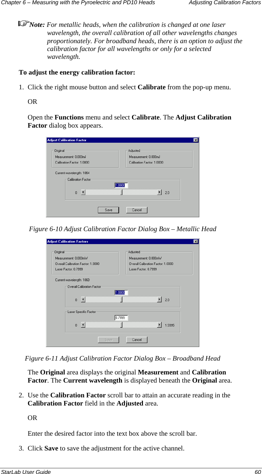 Chapter 6 – Measuring with the Pyroelectric and PD10 Heads  Adjusting Calibration Factors Note: For metallic heads, when the calibration is changed at one laser wavelength, the overall calibration of all other wavelengths changes proportionately. For broadband heads, there is an option to adjust the calibration factor for all wavelengths or only for a selected wavelength. To adjust the energy calibration factor: 1.  Click the right mouse button and select Calibrate from the pop-up menu.  OR Open the Functions menu and select Calibrate. The Adjust Calibration Factor dialog box appears.  Figure 6-10 Adjust Calibration Factor Dialog Box – Metallic Head  Figure 6-11 Adjust Calibration Factor Dialog Box – Broadband Head The Original area displays the original Measurement and Calibration Factor. The Current wavelength is displayed beneath the Original area. 2.  Use the Calibration Factor scroll bar to attain an accurate reading in the Calibration Factor field in the Adjusted area.  OR Enter the desired factor into the text box above the scroll bar. 3.  Click Save to save the adjustment for the active channel. StarLab User Guide  60 