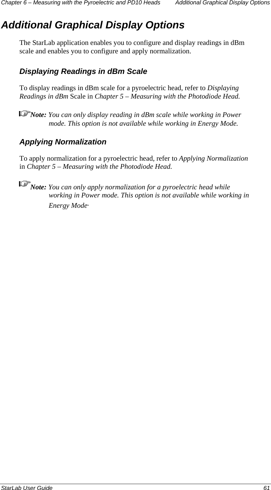 Chapter 6 – Measuring with the Pyroelectric and PD10 Heads  Additional Graphical Display Options Additional Graphical Display Options The StarLab application enables you to configure and display readings in dBm scale and enables you to configure and apply normalization. Displaying Readings in dBm Scale To display readings in dBm scale for a pyroelectric head, refer to Displaying Readings in dBm Scale in Chapter 5 – Measuring with the Photodiode Head. Note: You can only display reading in dBm scale while working in Power mode. This option is not available while working in Energy Mode. Applying Normalization To apply normalization for a pyroelectric head, refer to Applying Normalization in Chapter 5 – Measuring with the Photodiode Head. Note: You can only apply normalization for a pyroelectric head while working in Power mode. This option is not available while working in Energy Mode. StarLab User Guide  61 