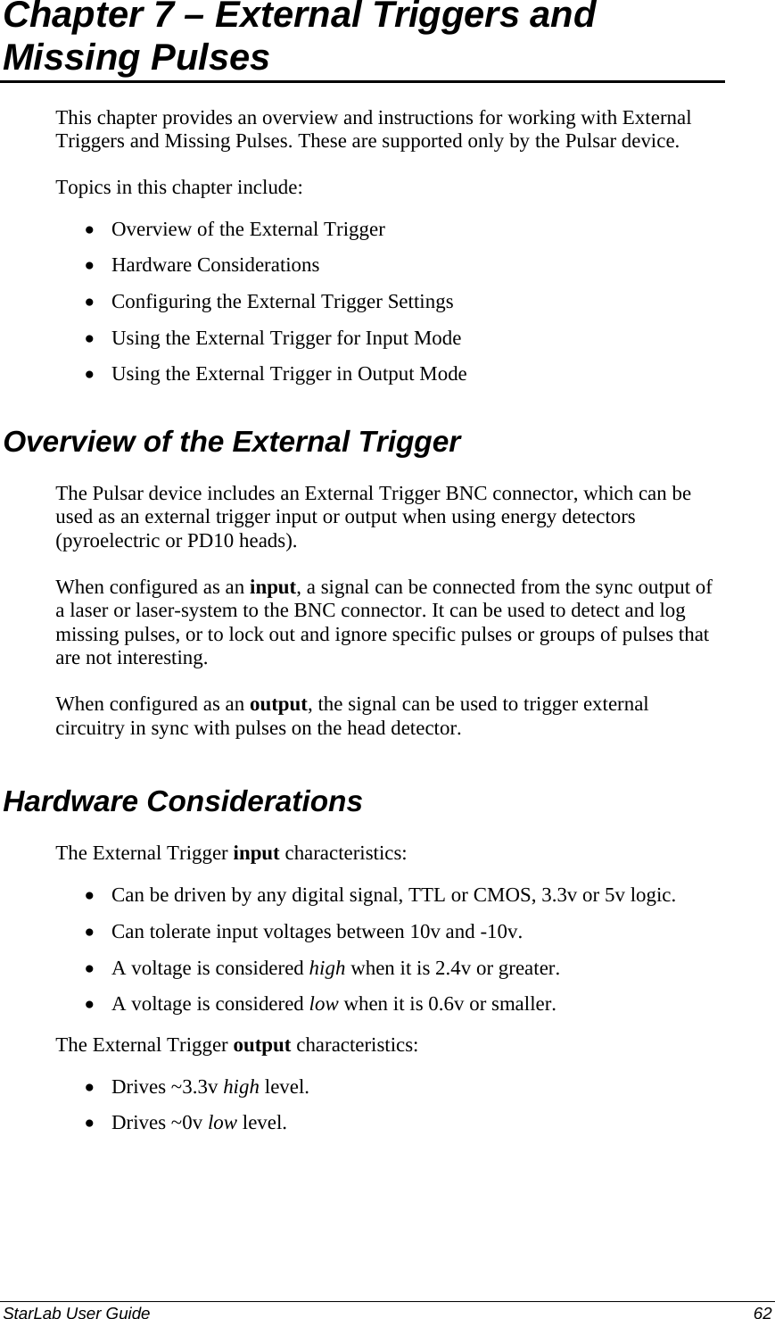  Chapter 7 – External Triggers and Missing Pulses This chapter provides an overview and instructions for working with External Triggers and Missing Pulses. These are supported only by the Pulsar device.  Topics in this chapter include: Overview of the External Trigger • • • • • • • • • • • Hardware Considerations Configuring the External Trigger Settings Using the External Trigger for Input Mode Using the External Trigger in Output Mode Overview of the External Trigger The Pulsar device includes an External Trigger BNC connector, which can be used as an external trigger input or output when using energy detectors (pyroelectric or PD10 heads).  When configured as an input, a signal can be connected from the sync output of a laser or laser-system to the BNC connector. It can be used to detect and log missing pulses, or to lock out and ignore specific pulses or groups of pulses that are not interesting.  When configured as an output, the signal can be used to trigger external circuitry in sync with pulses on the head detector. Hardware Considerations The External Trigger input characteristics: Can be driven by any digital signal, TTL or CMOS, 3.3v or 5v logic. Can tolerate input voltages between 10v and -10v. A voltage is considered high when it is 2.4v or greater. A voltage is considered low when it is 0.6v or smaller. The External Trigger output characteristics: Drives ~3.3v high level. Drives ~0v low level. StarLab User Guide  62 