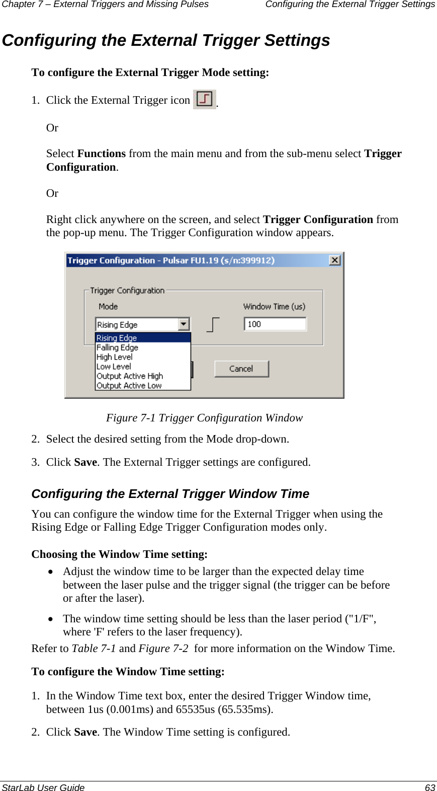 Chapter 7 – External Triggers and Missing Pulses  Configuring the External Trigger Settings Configuring the External Trigger Settings To configure the External Trigger Mode setting: 1.  Click the External Trigger icon  . Or Select Functions from the main menu and from the sub-menu select Trigger Configuration. Or Right click anywhere on the screen, and select Trigger Configuration from the pop-up menu. The Trigger Configuration window appears.  Figure 7-1 Trigger Configuration Window 2.  Select the desired setting from the Mode drop-down. 3.  Click Save. The External Trigger settings are configured. Configuring the External Trigger Window Time You can configure the window time for the External Trigger when using the Rising Edge or Falling Edge Trigger Configuration modes only.   Choosing the Window Time setting: Adjust the window time to be larger than the expected delay time between the laser pulse and the trigger signal (the trigger can be before or after the laser).  • • The window time setting should be less than the laser period (&quot;1/F&quot;, where &apos;F&apos; refers to the laser frequency). Refer to Table 7-1 and Figure 7-2  for more information on the Window Time. To configure the Window Time setting: 1.  In the Window Time text box, enter the desired Trigger Window time, between 1us (0.001ms) and 65535us (65.535ms).  2.  Click Save. The Window Time setting is configured. StarLab User Guide  63 