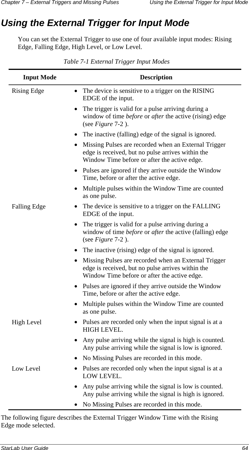 Chapter 7 – External Triggers and Missing Pulses  Using the External Trigger for Input Mode Using the External Trigger for Input Mode You can set the External Trigger to use one of four available input modes: Rising Edge, Falling Edge, High Level, or Low Level.  Table 7-1 External Trigger Input Modes Input Mode  Description Rising Edge  • The device is sensitive to a trigger on the RISING EDGE of the input. • The trigger is valid for a pulse arriving during a window of time before or after the active (rising) edge (see Figure 7-2 ).  • The inactive (falling) edge of the signal is ignored. • Missing Pulses are recorded when an External Trigger edge is received, but no pulse arrives within the Window Time before or after the active edge. • Pulses are ignored if they arrive outside the Window Time, before or after the active edge. • Multiple pulses within the Window Time are counted as one pulse. Falling Edge  • The device is sensitive to a trigger on the FALLING EDGE of the input. • The trigger is valid for a pulse arriving during a window of time before or after the active (falling) edge (see Figure 7-2 ). • The inactive (rising) edge of the signal is ignored. • Missing Pulses are recorded when an External Trigger edge is received, but no pulse arrives within the Window Time before or after the active edge. • Pulses are ignored if they arrive outside the Window Time, before or after the active edge. • Multiple pulses within the Window Time are counted as one pulse. High Level  • Pulses are recorded only when the input signal is at a HIGH LEVEL. • Any pulse arriving while the signal is high is counted. Any pulse arriving while the signal is low is ignored. • No Missing Pulses are recorded in this mode. Low Level  • Pulses are recorded only when the input signal is at a LOW LEVEL. • Any pulse arriving while the signal is low is counted. Any pulse arriving while the signal is high is ignored. • No Missing Pulses are recorded in this mode. The following figure describes the External Trigger Window Time with the Rising Edge mode selected. StarLab User Guide  64 