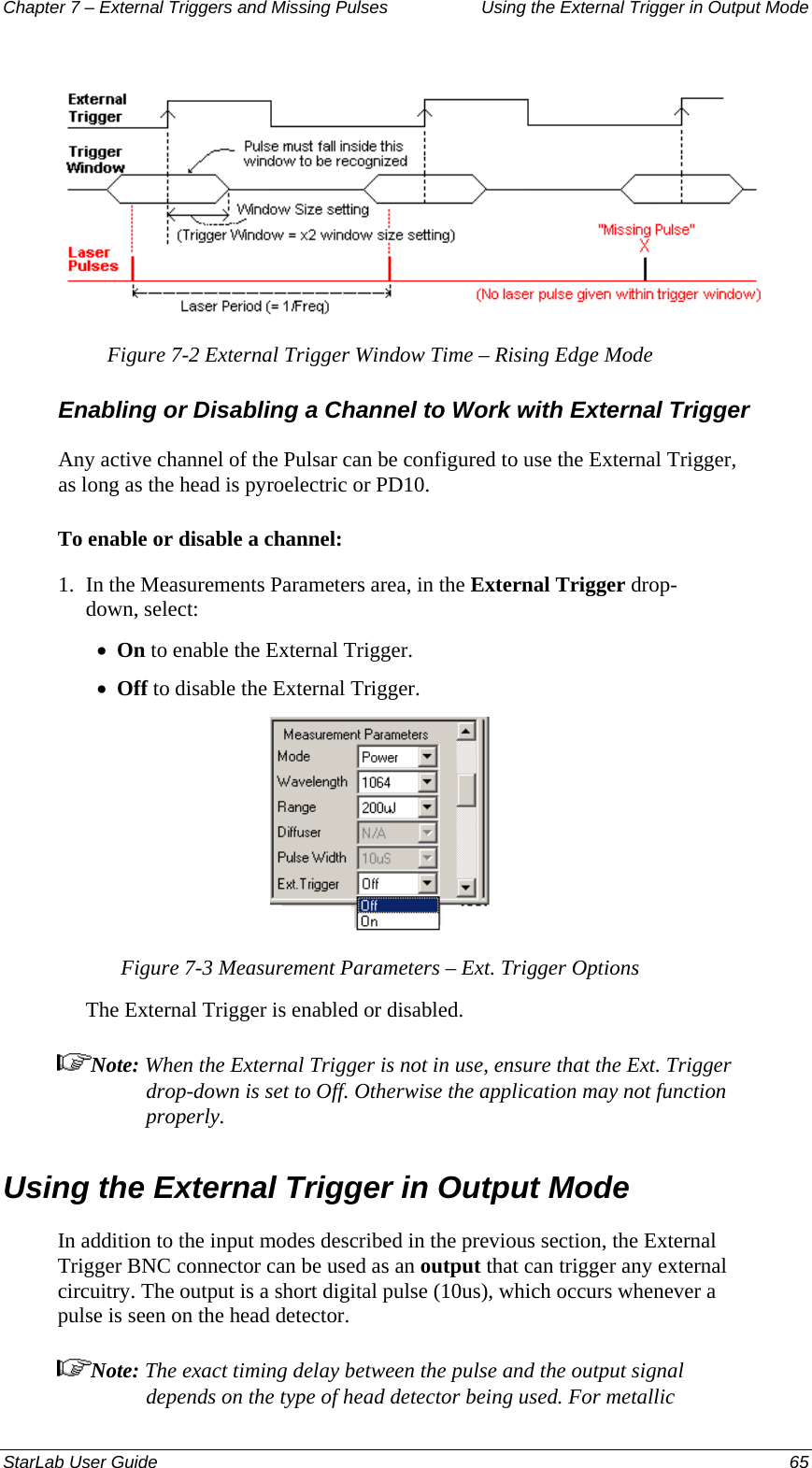 Chapter 7 – External Triggers and Missing Pulses  Using the External Trigger in Output Mode                     Figure 7-2 External Trigger Window Time – Rising Edge Mode Enabling or Disabling a Channel to Work with External Trigger Any active channel of the Pulsar can be configured to use the External Trigger, as long as the head is pyroelectric or PD10. To enable or disable a channel: 1.  In the Measurements Parameters area, in the External Trigger drop-down, select: On to enable the External Trigger. • • Off to disable the External Trigger.  Figure 7-3 Measurement Parameters – Ext. Trigger Options The External Trigger is enabled or disabled. Note: When the External Trigger is not in use, ensure that the Ext. Trigger drop-down is set to Off. Otherwise the application may not function properly. Using the External Trigger in Output Mode In addition to the input modes described in the previous section, the External Trigger BNC connector can be used as an output that can trigger any external circuitry. The output is a short digital pulse (10us), which occurs whenever a pulse is seen on the head detector.  Note: The exact timing delay between the pulse and the output signal depends on the type of head detector being used. For metallic StarLab User Guide  65 