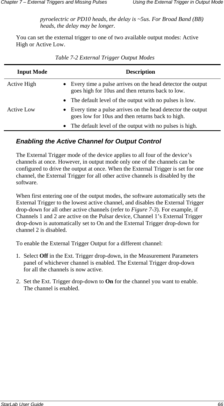 Chapter 7 – External Triggers and Missing Pulses  Using the External Trigger in Output Mode pyroelectric or PD10 heads, the delay is ~5us. For Broad Band (BB) heads, the delay may be longer. You can set the external trigger to one of two available output modes: Active High or Active Low. Table 7-2 External Trigger Output Modes Input Mode  Description Active High  • Every time a pulse arrives on the head detector the output goes high for 10us and then returns back to low. • The default level of the output with no pulses is low. Active Low  • Every time a pulse arrives on the head detector the output goes low for 10us and then returns back to high. • The default level of the output with no pulses is high. Enabling the Active Channel for Output Control The External Trigger mode of the device applies to all four of the device’s channels at once. However, in output mode only one of the channels can be configured to drive the output at once. When the External Trigger is set for one channel, the External Trigger for all other active channels is disabled by the software.   When first entering one of the output modes, the software automatically sets the External Trigger to the lowest active channel, and disables the External Trigger drop-down for all other active channels (refer to Figure 7-3). For example, if Channels 1 and 2 are active on the Pulsar device, Channel 1’s External Trigger drop-down is automatically set to On and the External Trigger drop-down for channel 2 is disabled. To enable the External Trigger Output for a different channel: 1.  Select Off in the Ext. Trigger drop-down, in the Measurement Parameters panel of whichever channel is enabled. The External Trigger drop-down for all the channels is now active. 2.  Set the Ext. Trigger drop-down to On for the channel you want to enable. The channel is enabled.StarLab User Guide  66 