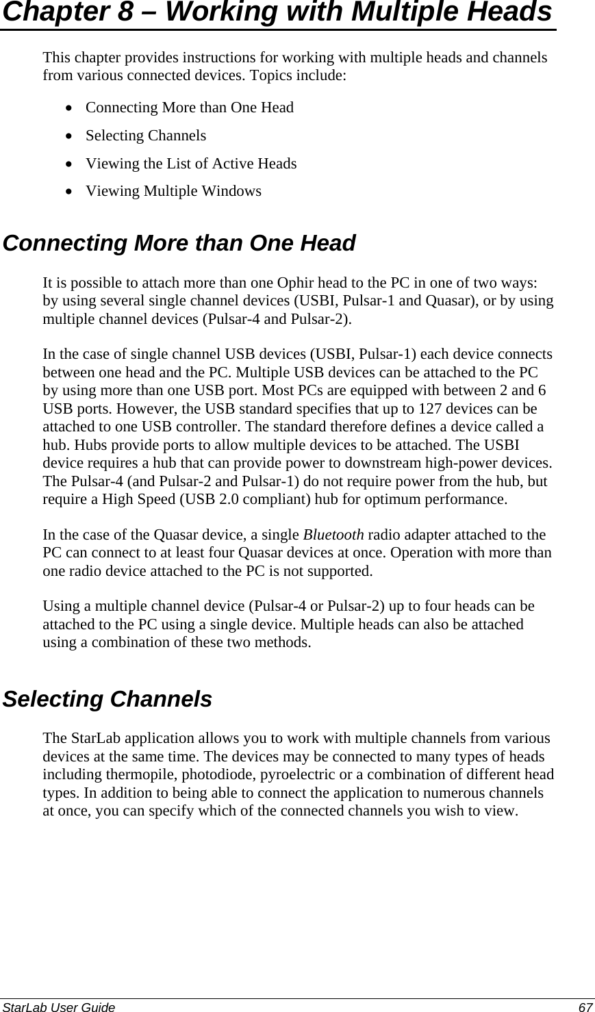  Chapter 8 – Working with Multiple Heads This chapter provides instructions for working with multiple heads and channels from various connected devices. Topics include: Connecting More than One Head • • • • Selecting Channels Viewing the List of Active Heads Viewing Multiple Windows Connecting More than One Head It is possible to attach more than one Ophir head to the PC in one of two ways: by using several single channel devices (USBI, Pulsar-1 and Quasar), or by using multiple channel devices (Pulsar-4 and Pulsar-2).  In the case of single channel USB devices (USBI, Pulsar-1) each device connects between one head and the PC. Multiple USB devices can be attached to the PC by using more than one USB port. Most PCs are equipped with between 2 and 6 USB ports. However, the USB standard specifies that up to 127 devices can be attached to one USB controller. The standard therefore defines a device called a hub. Hubs provide ports to allow multiple devices to be attached. The USBI device requires a hub that can provide power to downstream high-power devices. The Pulsar-4 (and Pulsar-2 and Pulsar-1) do not require power from the hub, but require a High Speed (USB 2.0 compliant) hub for optimum performance.  In the case of the Quasar device, a single Bluetooth radio adapter attached to the PC can connect to at least four Quasar devices at once. Operation with more than one radio device attached to the PC is not supported. Using a multiple channel device (Pulsar-4 or Pulsar-2) up to four heads can be attached to the PC using a single device. Multiple heads can also be attached using a combination of these two methods.  Selecting Channels The StarLab application allows you to work with multiple channels from various devices at the same time. The devices may be connected to many types of heads including thermopile, photodiode, pyroelectric or a combination of different head types. In addition to being able to connect the application to numerous channels at once, you can specify which of the connected channels you wish to view.  StarLab User Guide  67 