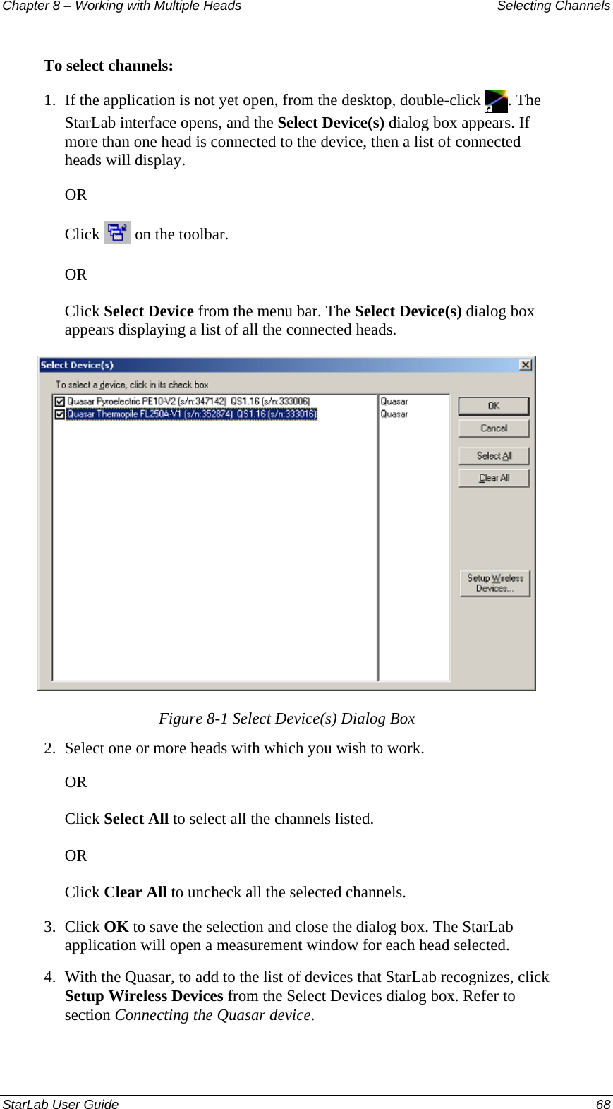 Chapter 8 – Working with Multiple Heads  Selecting Channels To select channels: 1.  If the application is not yet open, from the desktop, double-click  . The StarLab interface opens, and the Select Device(s) dialog box appears. If more than one head is connected to the device, then a list of connected heads will display. OR Click   on the toolbar. OR Click Select Device from the menu bar. The Select Device(s) dialog box appears displaying a list of all the connected heads.  Figure 8-1 Select Device(s) Dialog Box 2.  Select one or more heads with which you wish to work. OR Click Select All to select all the channels listed. OR Click Clear All to uncheck all the selected channels. 3.  Click OK to save the selection and close the dialog box. The StarLab application will open a measurement window for each head selected. 4.  With the Quasar, to add to the list of devices that StarLab recognizes, click Setup Wireless Devices from the Select Devices dialog box. Refer to section Connecting the Quasar device. StarLab User Guide    68 