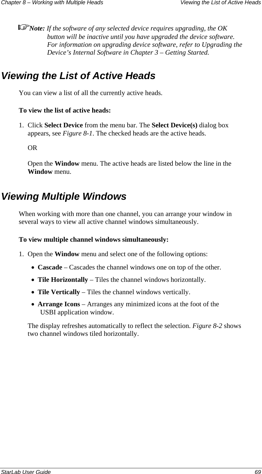 Chapter 8 – Working with Multiple Heads  Viewing the List of Active Heads Note: If the software of any selected device requires upgrading, the OK button will be inactive until you have upgraded the device software. For information on upgrading device software, refer to Upgrading the Device’s Internal Software in Chapter 3 – Getting Started.  Viewing the List of Active Heads  You can view a list of all the currently active heads. To view the list of active heads: 1.  Click Select Device from the menu bar. The Select Device(s) dialog box appears, see Figure 8-1. The checked heads are the active heads. OR Open the Window menu. The active heads are listed below the line in the Window menu. Viewing Multiple Windows When working with more than one channel, you can arrange your window in several ways to view all active channel windows simultaneously. To view multiple channel windows simultaneously: 1.  Open the Window menu and select one of the following options: Cascade – Cascades the channel windows one on top of the other. • • • • Tile Horizontally – Tiles the channel windows horizontally. Tile Vertically – Tiles the channel windows vertically. Arrange Icons – Arranges any minimized icons at the foot of the USBI application window. The display refreshes automatically to reflect the selection. Figure 8-2 shows two channel windows tiled horizontally. StarLab User Guide    69 