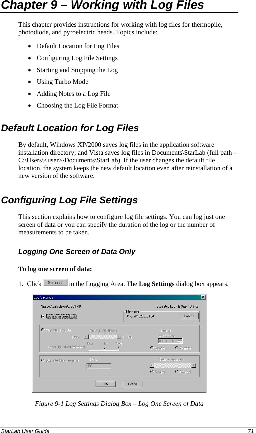  Chapter 9 – Working with Log Files This chapter provides instructions for working with log files for thermopile, photodiode, and pyroelectric heads. Topics include: Default Location for Log Files • • • • • • Configuring Log File Settings Starting and Stopping the Log Using Turbo Mode Adding Notes to a Log File Choosing the Log File Format Default Location for Log Files By default, Windows XP/2000 saves log files in the application software installation directory; and Vista saves log files in Documents\StarLab (full path – C:\Users\&lt;user&gt;\Documents\StarLab). If the user changes the default file location, the system keeps the new default location even after reinstallation of a new version of the software. Configuring Log File Settings This section explains how to configure log file settings. You can log just one screen of data or you can specify the duration of the log or the number of measurements to be taken. Logging One Screen of Data Only To log one screen of data: 1.  Click   in the Logging Area. The Log Settings dialog box appears.  Figure 9-1 Log Settings Dialog Box – Log One Screen of Data StarLab User Guide  71 