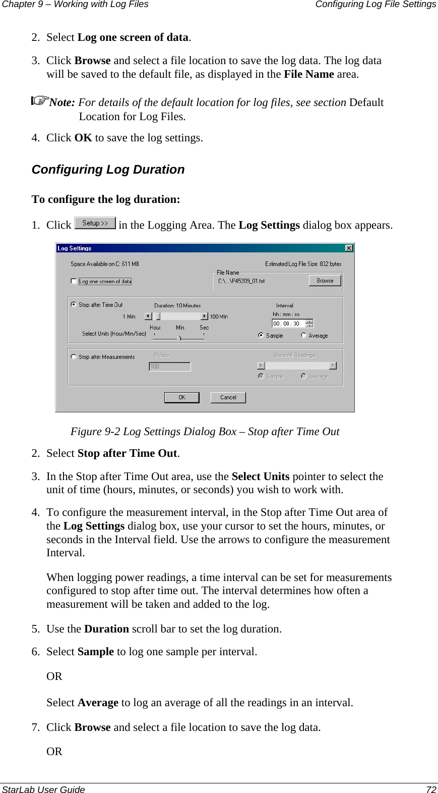 Chapter 9 – Working with Log Files   Configuring Log File Settings 2.  Select Log one screen of data. 3.  Click Browse and select a file location to save the log data. The log data will be saved to the default file, as displayed in the File Name area.  Note: For details of the default location for log files, see section Default Location for Log Files. 4.  Click OK to save the log settings. Configuring Log Duration  To configure the log duration: 1.  Click   in the Logging Area. The Log Settings dialog box appears.  Figure 9-2 Log Settings Dialog Box – Stop after Time Out  2.  Select Stop after Time Out. 3.  In the Stop after Time Out area, use the Select Units pointer to select the unit of time (hours, minutes, or seconds) you wish to work with. 4.  To configure the measurement interval, in the Stop after Time Out area of the Log Settings dialog box, use your cursor to set the hours, minutes, or seconds in the Interval field. Use the arrows to configure the measurement Interval. When logging power readings, a time interval can be set for measurements configured to stop after time out. The interval determines how often a measurement will be taken and added to the log. 5.  Use the Duration scroll bar to set the log duration. 6.  Select Sample to log one sample per interval. OR Select Average to log an average of all the readings in an interval. 7.  Click Browse and select a file location to save the log data. OR StarLab User Guide  72 