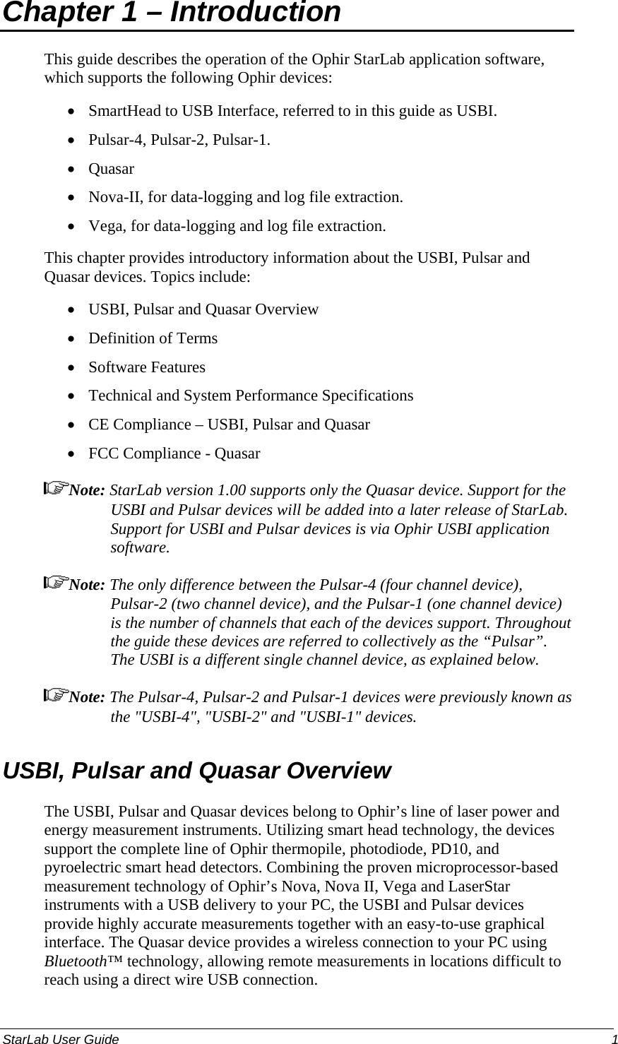 Chapter 1 – Introduction  This guide describes the operation of the Ophir StarLab application software, which supports the following Ophir devices: SmartHead to USB Interface, referred to in this guide as USBI. • • • • • • • • • • • Pulsar-4, Pulsar-2, Pulsar-1. Quasar Nova-II, for data-logging and log file extraction. Vega, for data-logging and log file extraction. This chapter provides introductory information about the USBI, Pulsar and Quasar devices. Topics include: USBI, Pulsar and Quasar Overview Definition of Terms Software Features Technical and System Performance Specifications CE Compliance – USBI, Pulsar and Quasar  FCC Compliance - Quasar Note: StarLab version 1.00 supports only the Quasar device. Support for the USBI and Pulsar devices will be added into a later release of StarLab. Support for USBI and Pulsar devices is via Ophir USBI application software. Note: The only difference between the Pulsar-4 (four channel device), Pulsar-2 (two channel device), and the Pulsar-1 (one channel device) is the number of channels that each of the devices support. Throughout the guide these devices are referred to collectively as the “Pulsar”. The USBI is a different single channel device, as explained below. Note: The Pulsar-4, Pulsar-2 and Pulsar-1 devices were previously known as the &quot;USBI-4&quot;, &quot;USBI-2&quot; and &quot;USBI-1&quot; devices. USBI, Pulsar and Quasar Overview  The USBI, Pulsar and Quasar devices belong to Ophir’s line of laser power and energy measurement instruments. Utilizing smart head technology, the devices support the complete line of Ophir thermopile, photodiode, PD10, and pyroelectric smart head detectors. Combining the proven microprocessor-based measurement technology of Ophir’s Nova, Nova II, Vega and LaserStar instruments with a USB delivery to your PC, the USBI and Pulsar devices provide highly accurate measurements together with an easy-to-use graphical interface. The Quasar device provides a wireless connection to your PC using Bluetooth™ technology, allowing remote measurements in locations difficult to reach using a direct wire USB connection.  StarLab User Guide    1 