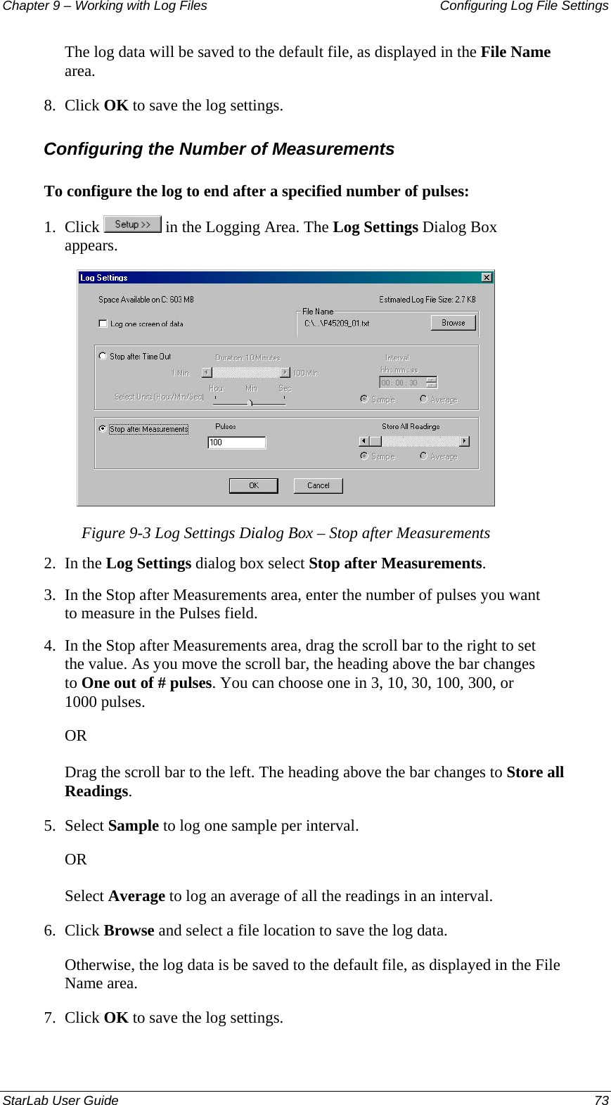 Chapter 9 – Working with Log Files   Configuring Log File Settings The log data will be saved to the default file, as displayed in the File Name area.  8.  Click OK to save the log settings. Configuring the Number of Measurements To configure the log to end after a specified number of pulses: 1.  Click   in the Logging Area. The Log Settings Dialog Box appears.  Figure 9-3 Log Settings Dialog Box – Stop after Measurements 2.  In the Log Settings dialog box select Stop after Measurements. 3.  In the Stop after Measurements area, enter the number of pulses you want to measure in the Pulses field. 4.  In the Stop after Measurements area, drag the scroll bar to the right to set the value. As you move the scroll bar, the heading above the bar changes to One out of # pulses. You can choose one in 3, 10, 30, 100, 300, or 1000 pulses. OR Drag the scroll bar to the left. The heading above the bar changes to Store all Readings. 5.  Select Sample to log one sample per interval.  OR Select Average to log an average of all the readings in an interval. 6.  Click Browse and select a file location to save the log data. Otherwise, the log data is be saved to the default file, as displayed in the File Name area.  7.  Click OK to save the log settings. StarLab User Guide  73 