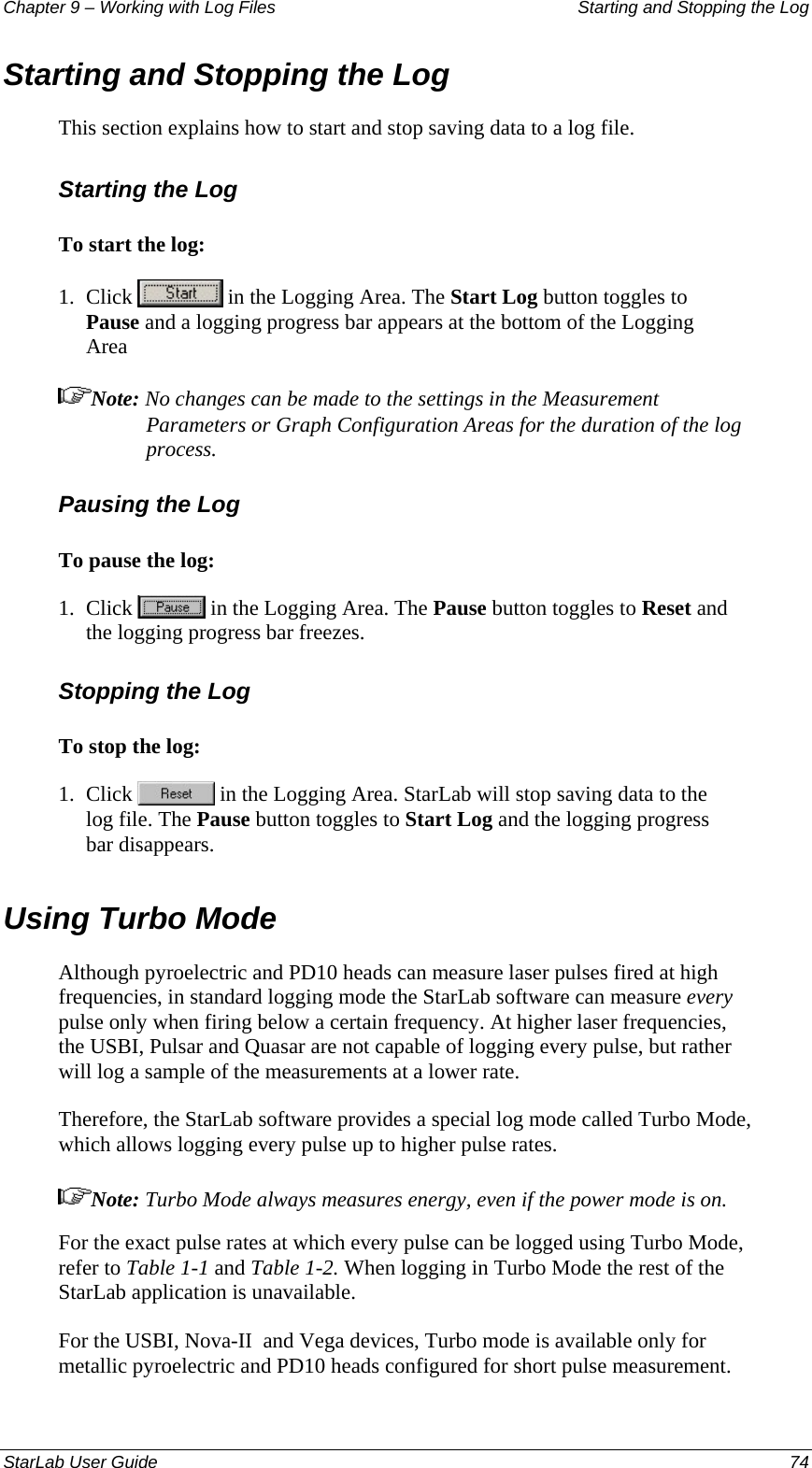 Chapter 9 – Working with Log Files   Starting and Stopping the Log Starting and Stopping the Log  This section explains how to start and stop saving data to a log file. Starting the Log To start the log: 1.  Click   in the Logging Area. The Start Log button toggles to Pause and a logging progress bar appears at the bottom of the Logging Area  Note: No changes can be made to the settings in the Measurement Parameters or Graph Configuration Areas for the duration of the log process. Pausing the Log To pause the log: 1.  Click   in the Logging Area. The Pause button toggles to Reset and the logging progress bar freezes. Stopping the Log To stop the log: 1.  Click   in the Logging Area. StarLab will stop saving data to the log file. The Pause button toggles to Start Log and the logging progress bar disappears. Using Turbo Mode Although pyroelectric and PD10 heads can measure laser pulses fired at high frequencies, in standard logging mode the StarLab software can measure every pulse only when firing below a certain frequency. At higher laser frequencies, the USBI, Pulsar and Quasar are not capable of logging every pulse, but rather will log a sample of the measurements at a lower rate.  Therefore, the StarLab software provides a special log mode called Turbo Mode, which allows logging every pulse up to higher pulse rates. Note: Turbo Mode always measures energy, even if the power mode is on. For the exact pulse rates at which every pulse can be logged using Turbo Mode, refer to Table 1-1 and Table 1-2. When logging in Turbo Mode the rest of the StarLab application is unavailable. For the USBI, Nova-II  and Vega devices, Turbo mode is available only for metallic pyroelectric and PD10 heads configured for short pulse measurement.  StarLab User Guide  74 