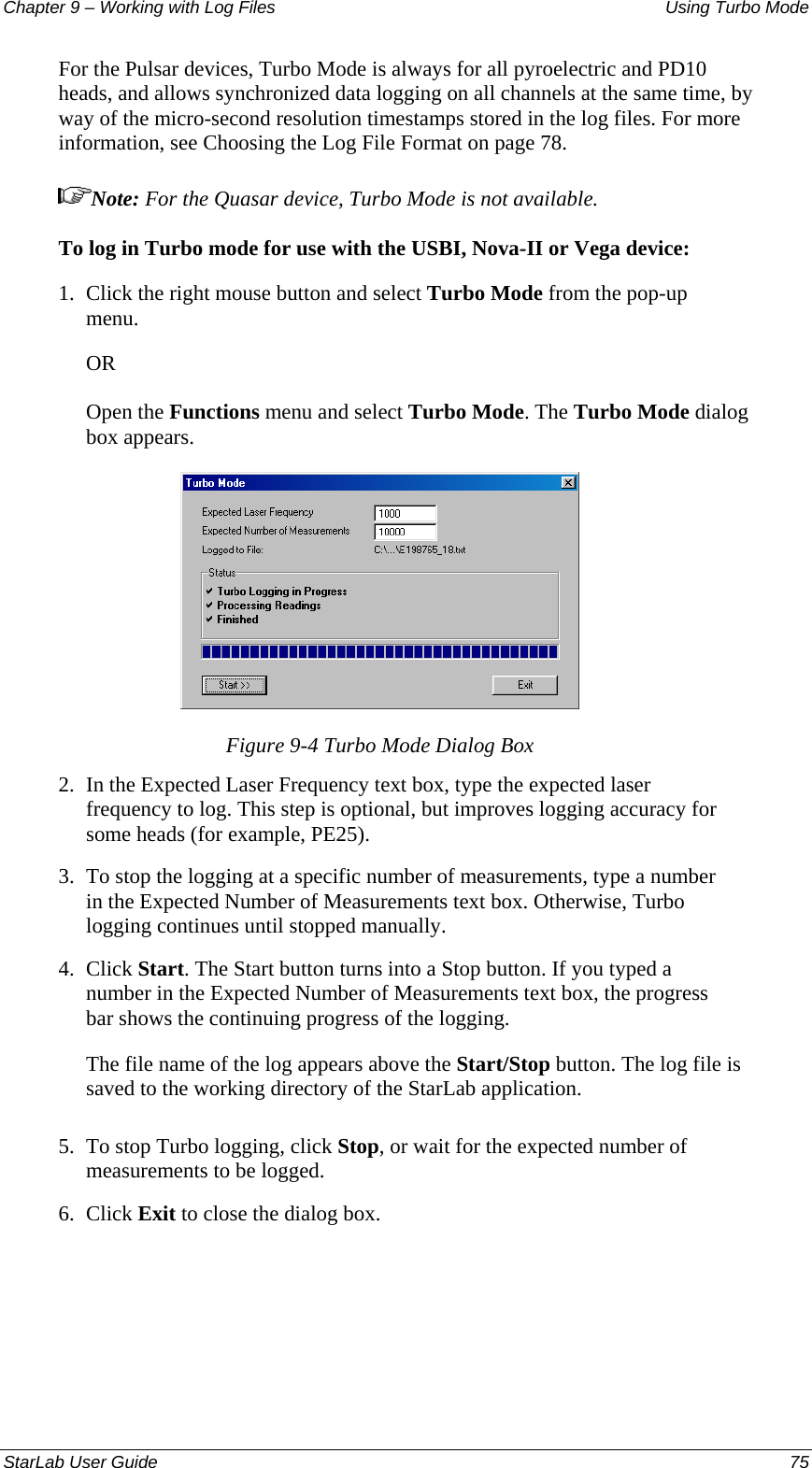 Chapter 9 – Working with Log Files   Using Turbo Mode For the Pulsar devices, Turbo Mode is always for all pyroelectric and PD10 heads, and allows synchronized data logging on all channels at the same time, by way of the micro-second resolution timestamps stored in the log files. For more information, see Choosing the Log File Format on page 78. Note: For the Quasar device, Turbo Mode is not available. To log in Turbo mode for use with the USBI, Nova-II or Vega device: 1.  Click the right mouse button and select Turbo Mode from the pop-up menu.  OR Open the Functions menu and select Turbo Mode. The Turbo Mode dialog box appears.  Figure 9-4 Turbo Mode Dialog Box 2.  In the Expected Laser Frequency text box, type the expected laser frequency to log. This step is optional, but improves logging accuracy for some heads (for example, PE25). 3.  To stop the logging at a specific number of measurements, type a number in the Expected Number of Measurements text box. Otherwise, Turbo logging continues until stopped manually. 4.  Click Start. The Start button turns into a Stop button. If you typed a number in the Expected Number of Measurements text box, the progress bar shows the continuing progress of the logging. The file name of the log appears above the Start/Stop button. The log file is saved to the working directory of the StarLab application. 5.  To stop Turbo logging, click Stop, or wait for the expected number of measurements to be logged. 6.  Click Exit to close the dialog box. StarLab User Guide  75 