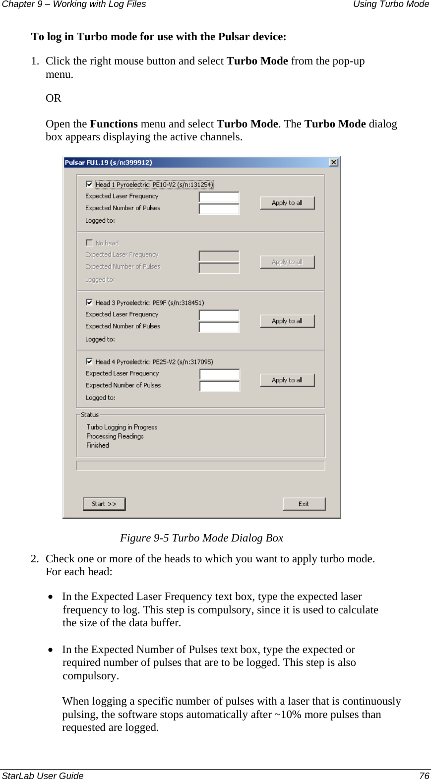 Chapter 9 – Working with Log Files   Using Turbo Mode To log in Turbo mode for use with the Pulsar device: 1.  Click the right mouse button and select Turbo Mode from the pop-up menu.  OR Open the Functions menu and select Turbo Mode. The Turbo Mode dialog box appears displaying the active channels.  Figure 9-5 Turbo Mode Dialog Box 2.  Check one or more of the heads to which you want to apply turbo mode. For each head: • In the Expected Laser Frequency text box, type the expected laser frequency to log. This step is compulsory, since it is used to calculate the size of the data buffer. • In the Expected Number of Pulses text box, type the expected or required number of pulses that are to be logged. This step is also compulsory.  When logging a specific number of pulses with a laser that is continuously pulsing, the software stops automatically after ~10% more pulses than requested are logged. StarLab User Guide  76 