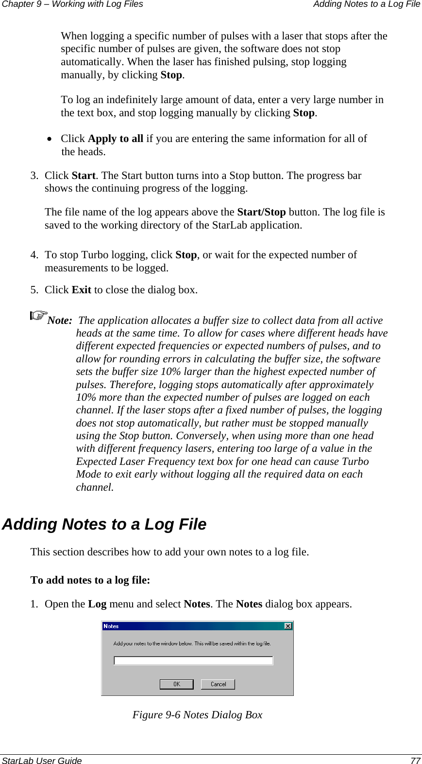 Chapter 9 – Working with Log Files   Adding Notes to a Log File When logging a specific number of pulses with a laser that stops after the specific number of pulses are given, the software does not stop automatically. When the laser has finished pulsing, stop logging manually, by clicking Stop. To log an indefinitely large amount of data, enter a very large number in the text box, and stop logging manually by clicking Stop. • Click Apply to all if you are entering the same information for all of the heads. 3.  Click Start. The Start button turns into a Stop button. The progress bar shows the continuing progress of the logging. The file name of the log appears above the Start/Stop button. The log file is saved to the working directory of the StarLab application. 4.  To stop Turbo logging, click Stop, or wait for the expected number of measurements to be logged. 5.  Click Exit to close the dialog box. Note:  The application allocates a buffer size to collect data from all active heads at the same time. To allow for cases where different heads have different expected frequencies or expected numbers of pulses, and to allow for rounding errors in calculating the buffer size, the software sets the buffer size 10% larger than the highest expected number of pulses. Therefore, logging stops automatically after approximately 10% more than the expected number of pulses are logged on each channel. If the laser stops after a fixed number of pulses, the logging does not stop automatically, but rather must be stopped manually using the Stop button. Conversely, when using more than one head with different frequency lasers, entering too large of a value in the Expected Laser Frequency text box for one head can cause Turbo Mode to exit early without logging all the required data on each channel. Adding Notes to a Log File This section describes how to add your own notes to a log file. To add notes to a log file: 1.  Open the Log menu and select Notes. The Notes dialog box appears.  Figure 9-6 Notes Dialog Box StarLab User Guide  77 