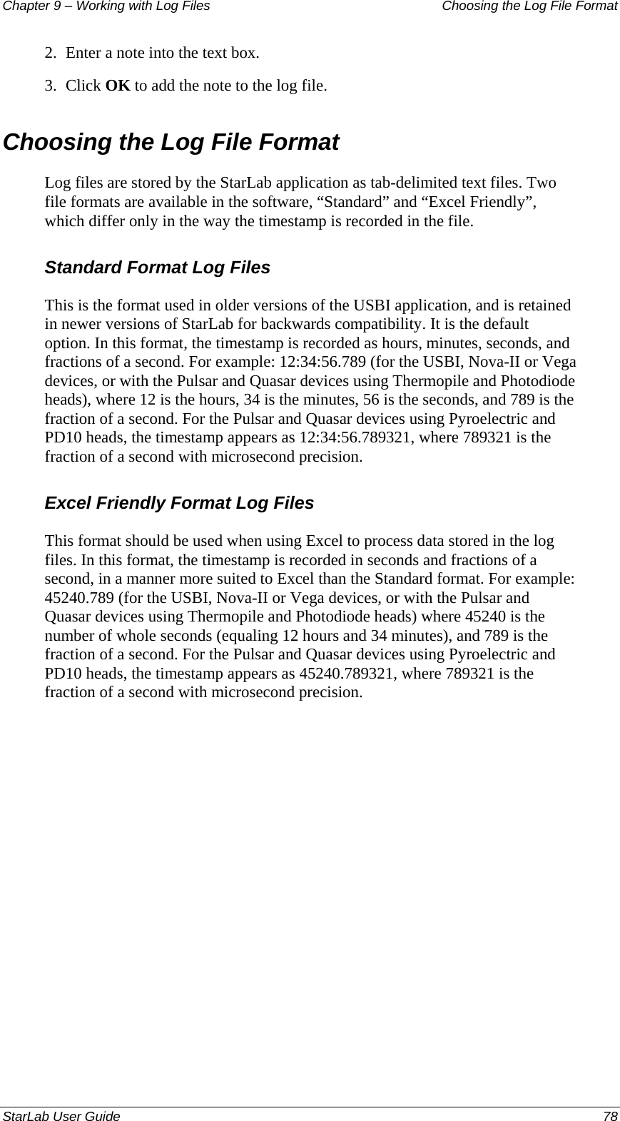 Chapter 9 – Working with Log Files   Choosing the Log File Format 2.  Enter a note into the text box. 3.  Click OK to add the note to the log file. Choosing the Log File Format Log files are stored by the StarLab application as tab-delimited text files. Two file formats are available in the software, “Standard” and “Excel Friendly”, which differ only in the way the timestamp is recorded in the file. Standard Format Log Files This is the format used in older versions of the USBI application, and is retained in newer versions of StarLab for backwards compatibility. It is the default option. In this format, the timestamp is recorded as hours, minutes, seconds, and fractions of a second. For example: 12:34:56.789 (for the USBI, Nova-II or Vega devices, or with the Pulsar and Quasar devices using Thermopile and Photodiode heads), where 12 is the hours, 34 is the minutes, 56 is the seconds, and 789 is the fraction of a second. For the Pulsar and Quasar devices using Pyroelectric and PD10 heads, the timestamp appears as 12:34:56.789321, where 789321 is the fraction of a second with microsecond precision. Excel Friendly Format Log Files This format should be used when using Excel to process data stored in the log files. In this format, the timestamp is recorded in seconds and fractions of a second, in a manner more suited to Excel than the Standard format. For example: 45240.789 (for the USBI, Nova-II or Vega devices, or with the Pulsar and Quasar devices using Thermopile and Photodiode heads) where 45240 is the number of whole seconds (equaling 12 hours and 34 minutes), and 789 is the fraction of a second. For the Pulsar and Quasar devices using Pyroelectric and PD10 heads, the timestamp appears as 45240.789321, where 789321 is the fraction of a second with microsecond precision. StarLab User Guide  78 