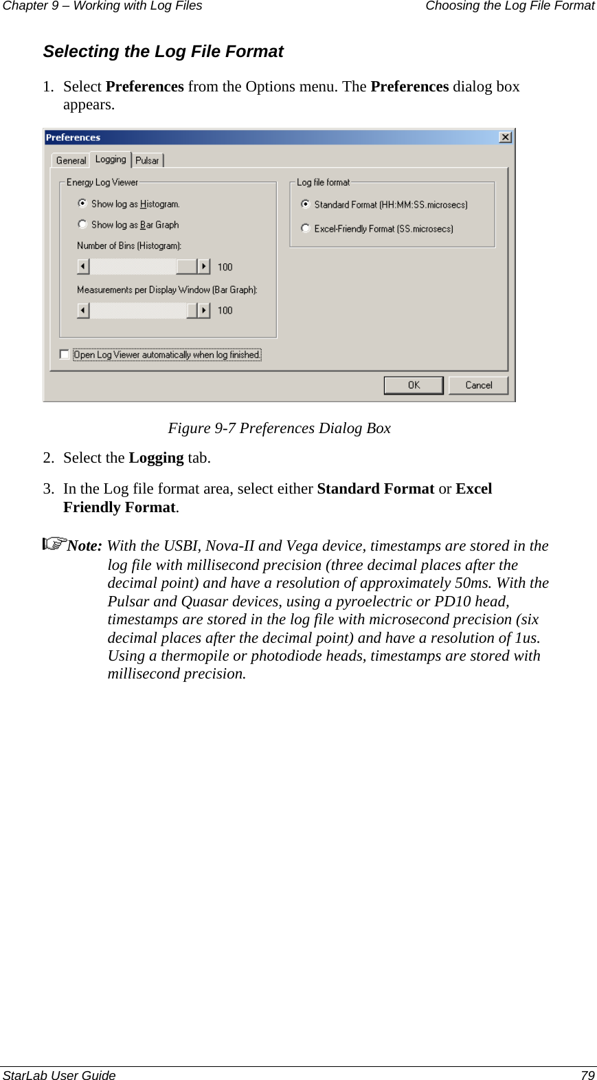 Chapter 9 – Working with Log Files   Choosing the Log File Format Selecting the Log File Format 1.  Select Preferences from the Options menu. The Preferences dialog box appears.  Figure 9-7 Preferences Dialog Box 2.  Select the Logging tab.  3.  In the Log file format area, select either Standard Format or Excel Friendly Format.  Note: With the USBI, Nova-II and Vega device, timestamps are stored in the log file with millisecond precision (three decimal places after the decimal point) and have a resolution of approximately 50ms. With the Pulsar and Quasar devices, using a pyroelectric or PD10 head, timestamps are stored in the log file with microsecond precision (six decimal places after the decimal point) and have a resolution of 1us. Using a thermopile or photodiode heads, timestamps are stored with millisecond precision.StarLab User Guide  79 