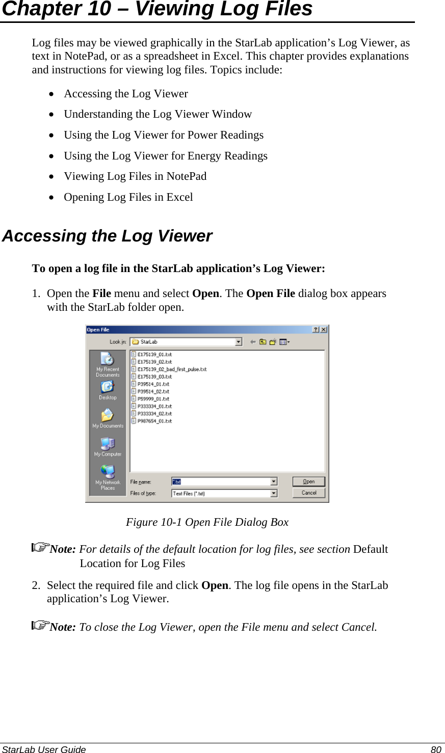  Chapter 10 – Viewing Log Files Log files may be viewed graphically in the StarLab application’s Log Viewer, as text in NotePad, or as a spreadsheet in Excel. This chapter provides explanations and instructions for viewing log files. Topics include: Accessing the Log Viewer • • • • • • Understanding the Log Viewer Window Using the Log Viewer for Power Readings Using the Log Viewer for Energy Readings Viewing Log Files in NotePad Opening Log Files in Excel Accessing the Log Viewer To open a log file in the StarLab application’s Log Viewer: 1.  Open the File menu and select Open. The Open File dialog box appears with the StarLab folder open.  Figure 10-1 Open File Dialog Box Note: For details of the default location for log files, see section Default Location for Log Files 2.  Select the required file and click Open. The log file opens in the StarLab application’s Log Viewer.  Note: To close the Log Viewer, open the File menu and select Cancel. StarLab User Guide  80 