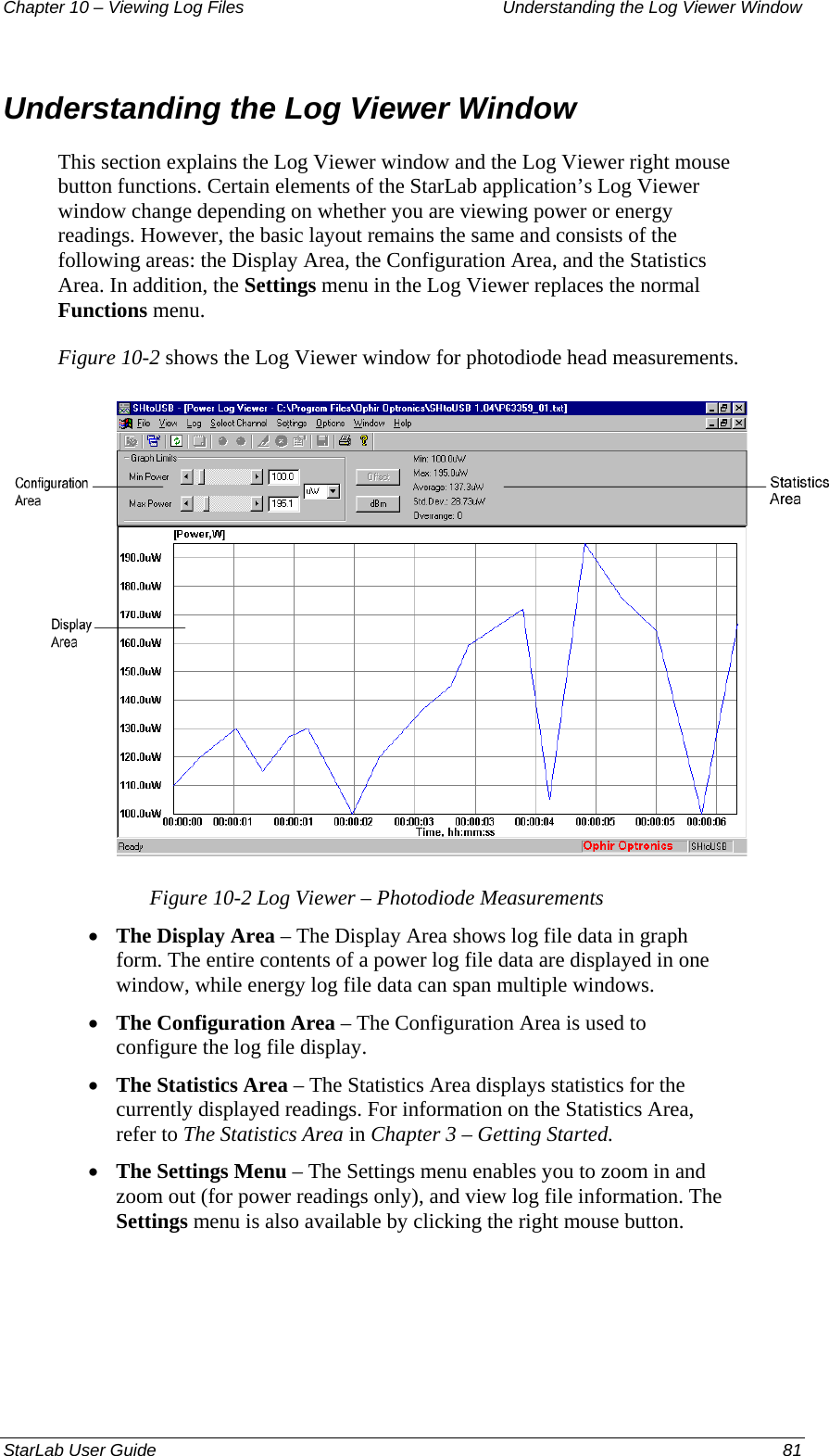 Chapter 10 – Viewing Log Files   Understanding the Log Viewer Window Understanding the Log Viewer Window This section explains the Log Viewer window and the Log Viewer right mouse button functions. Certain elements of the StarLab application’s Log Viewer window change depending on whether you are viewing power or energy readings. However, the basic layout remains the same and consists of the following areas: the Display Area, the Configuration Area, and the Statistics Area. In addition, the Settings menu in the Log Viewer replaces the normal Functions menu.  Figure 10-2 shows the Log Viewer window for photodiode head measurements.   Figure 10-2 Log Viewer – Photodiode Measurements The Display Area – The Display Area shows log file data in graph form. The entire contents of a power log file data are displayed in one window, while energy log file data can span multiple windows.  • • • • The Configuration Area – The Configuration Area is used to configure the log file display. The Statistics Area – The Statistics Area displays statistics for the currently displayed readings. For information on the Statistics Area, refer to The Statistics Area in Chapter 3 – Getting Started. The Settings Menu – The Settings menu enables you to zoom in and zoom out (for power readings only), and view log file information. The Settings menu is also available by clicking the right mouse button.  StarLab User Guide  81 