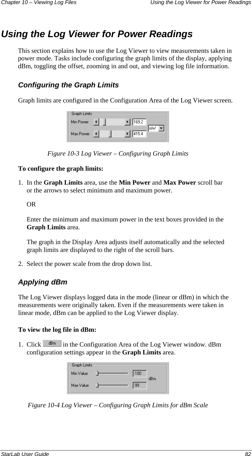 Chapter 10 – Viewing Log Files   Using the Log Viewer for Power Readings Using the Log Viewer for Power Readings This section explains how to use the Log Viewer to view measurements taken in power mode. Tasks include configuring the graph limits of the display, applying dBm, toggling the offset, zooming in and out, and viewing log file information. Configuring the Graph Limits Graph limits are configured in the Configuration Area of the Log Viewer screen.  Figure 10-3 Log Viewer – Configuring Graph Limits To configure the graph limits: 1.  In the Graph Limits area, use the Min Power and Max Power scroll bar or the arrows to select minimum and maximum power. OR Enter the minimum and maximum power in the text boxes provided in the Graph Limits area.  The graph in the Display Area adjusts itself automatically and the selected graph limits are displayed to the right of the scroll bars. 2.  Select the power scale from the drop down list. Applying dBm The Log Viewer displays logged data in the mode (linear or dBm) in which the measurements were originally taken. Even if the measurements were taken in linear mode, dBm can be applied to the Log Viewer display.  To view the log file in dBm: 1.  Click   in the Configuration Area of the Log Viewer window. dBm configuration settings appear in the Graph Limits area.  Figure 10-4 Log Viewer – Configuring Graph Limits for dBm Scale StarLab User Guide  82 