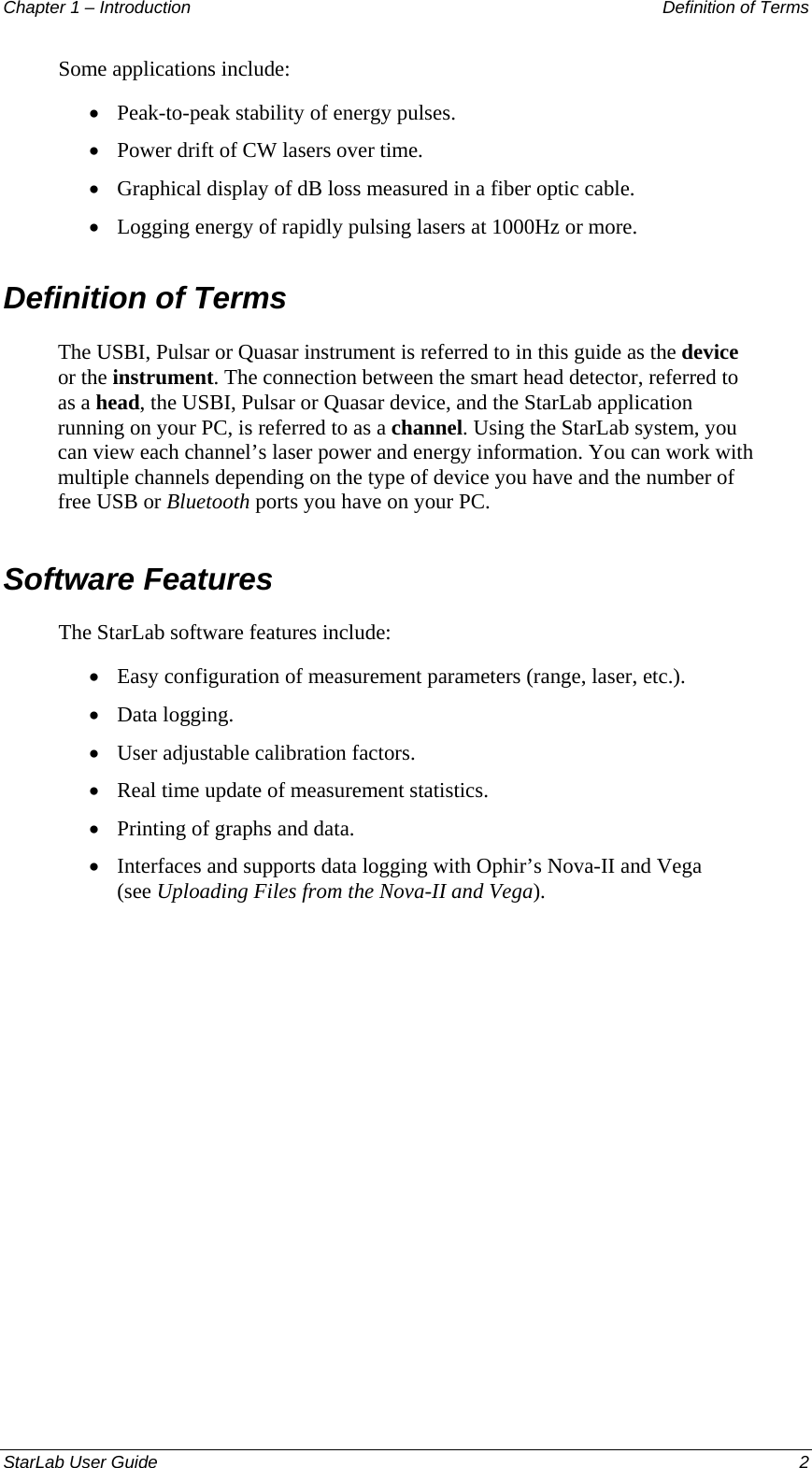 Chapter 1 – Introduction   Definition of Terms Some applications include: Peak-to-peak stability of energy pulses. • • • • • • • • • • Power drift of CW lasers over time. Graphical display of dB loss measured in a fiber optic cable.  Logging energy of rapidly pulsing lasers at 1000Hz or more. Definition of Terms The USBI, Pulsar or Quasar instrument is referred to in this guide as the device or the instrument. The connection between the smart head detector, referred to as a head, the USBI, Pulsar or Quasar device, and the StarLab application running on your PC, is referred to as a channel. Using the StarLab system, you can view each channel’s laser power and energy information. You can work with multiple channels depending on the type of device you have and the number of free USB or Bluetooth ports you have on your PC. Software Features The StarLab software features include: Easy configuration of measurement parameters (range, laser, etc.). Data logging. User adjustable calibration factors. Real time update of measurement statistics. Printing of graphs and data. Interfaces and supports data logging with Ophir’s Nova-II and Vega (see Uploading Files from the Nova-II and Vega). StarLab User Guide    2 