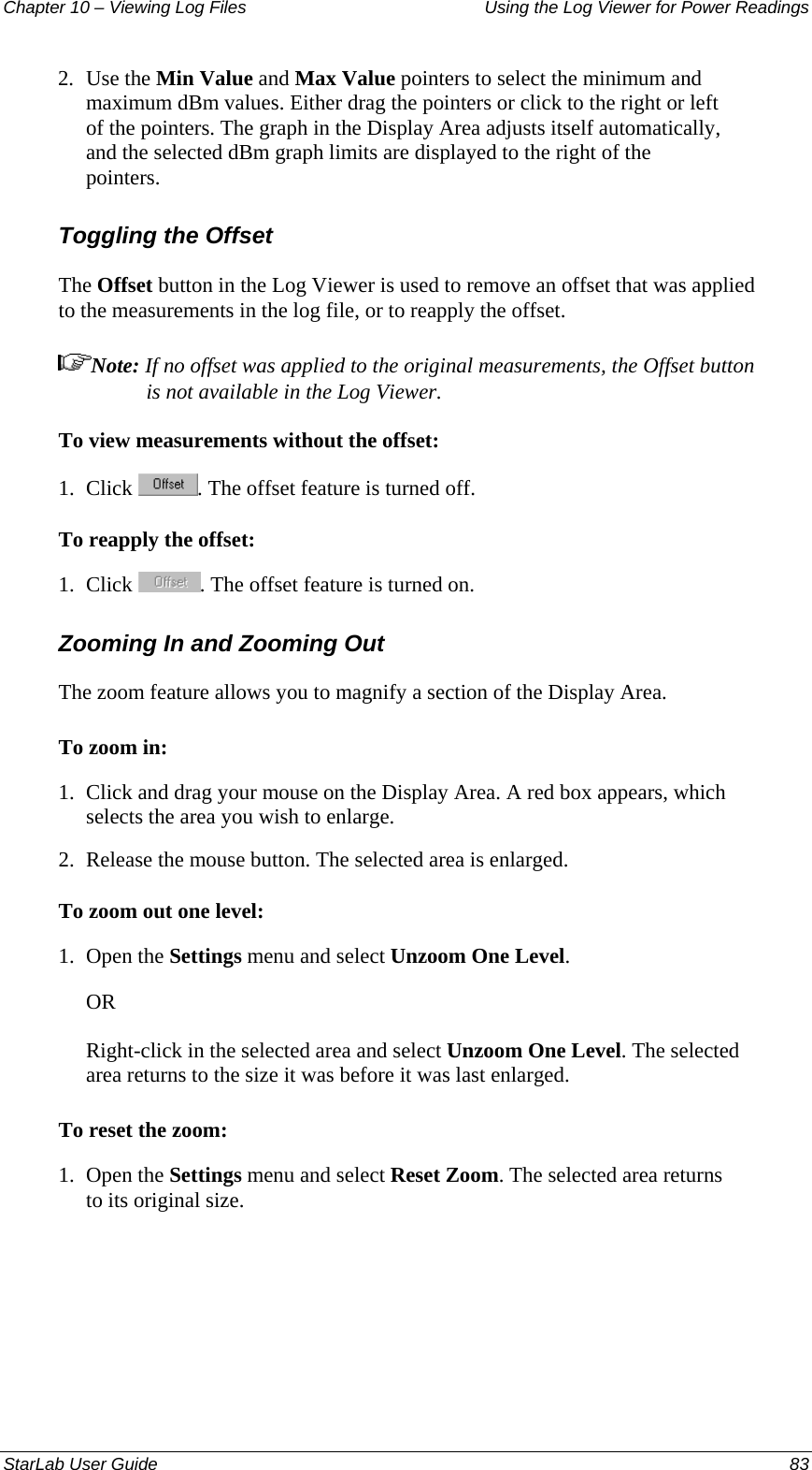 Chapter 10 – Viewing Log Files   Using the Log Viewer for Power Readings 2.  Use the Min Value and Max Value pointers to select the minimum and maximum dBm values. Either drag the pointers or click to the right or left of the pointers. The graph in the Display Area adjusts itself automatically, and the selected dBm graph limits are displayed to the right of the pointers. Toggling the Offset  The Offset button in the Log Viewer is used to remove an offset that was applied to the measurements in the log file, or to reapply the offset. Note: If no offset was applied to the original measurements, the Offset button is not available in the Log Viewer. To view measurements without the offset: 1.  Click  . The offset feature is turned off. To reapply the offset: 1.  Click  . The offset feature is turned on. Zooming In and Zooming Out The zoom feature allows you to magnify a section of the Display Area.  To zoom in: 1.  Click and drag your mouse on the Display Area. A red box appears, which selects the area you wish to enlarge. 2.  Release the mouse button. The selected area is enlarged. To zoom out one level: 1.  Open the Settings menu and select Unzoom One Level. OR Right-click in the selected area and select Unzoom One Level. The selected area returns to the size it was before it was last enlarged. To reset the zoom: 1.  Open the Settings menu and select Reset Zoom. The selected area returns to its original size. StarLab User Guide  83 
