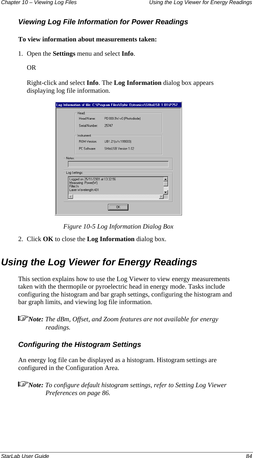 Chapter 10 – Viewing Log Files   Using the Log Viewer for Energy Readings Viewing Log File Information for Power Readings To view information about measurements taken: 1.  Open the Settings menu and select Info. OR Right-click and select Info. The Log Information dialog box appears displaying log file information.   Figure 10-5 Log Information Dialog Box 2.  Click OK to close the Log Information dialog box. Using the Log Viewer for Energy Readings This section explains how to use the Log Viewer to view energy measurements taken with the thermopile or pyroelectric head in energy mode. Tasks include configuring the histogram and bar graph settings, configuring the histogram and bar graph limits, and viewing log file information. Note: The dBm, Offset, and Zoom features are not available for energy readings. Configuring the Histogram Settings An energy log file can be displayed as a histogram. Histogram settings are configured in the Configuration Area. Note: To configure default histogram settings, refer to Setting Log Viewer Preferences on page 86. StarLab User Guide  84 