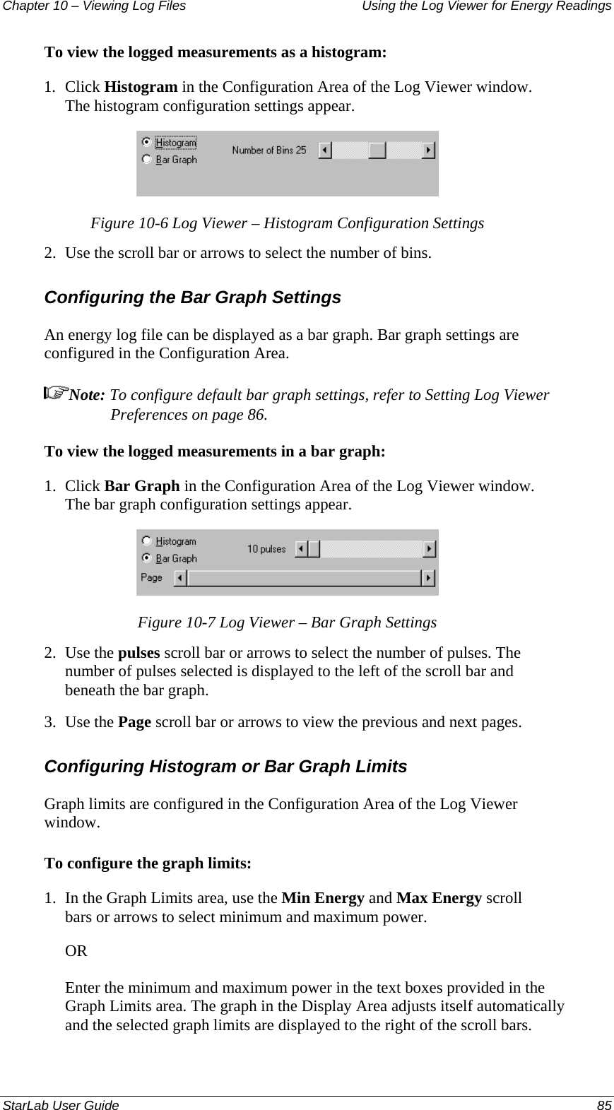 Chapter 10 – Viewing Log Files   Using the Log Viewer for Energy Readings To view the logged measurements as a histogram: 1.  Click Histogram in the Configuration Area of the Log Viewer window. The histogram configuration settings appear.  Figure 10-6 Log Viewer – Histogram Configuration Settings 2.  Use the scroll bar or arrows to select the number of bins.  Configuring the Bar Graph Settings An energy log file can be displayed as a bar graph. Bar graph settings are configured in the Configuration Area. Note: To configure default bar graph settings, refer to Setting Log Viewer Preferences on page 86. To view the logged measurements in a bar graph: 1.  Click Bar Graph in the Configuration Area of the Log Viewer window. The bar graph configuration settings appear.  Figure 10-7 Log Viewer – Bar Graph Settings 2.  Use the pulses scroll bar or arrows to select the number of pulses. The number of pulses selected is displayed to the left of the scroll bar and beneath the bar graph. 3.  Use the Page scroll bar or arrows to view the previous and next pages. Configuring Histogram or Bar Graph Limits Graph limits are configured in the Configuration Area of the Log Viewer window. To configure the graph limits: 1.  In the Graph Limits area, use the Min Energy and Max Energy scroll bars or arrows to select minimum and maximum power. OR Enter the minimum and maximum power in the text boxes provided in the Graph Limits area. The graph in the Display Area adjusts itself automatically and the selected graph limits are displayed to the right of the scroll bars. StarLab User Guide  85 