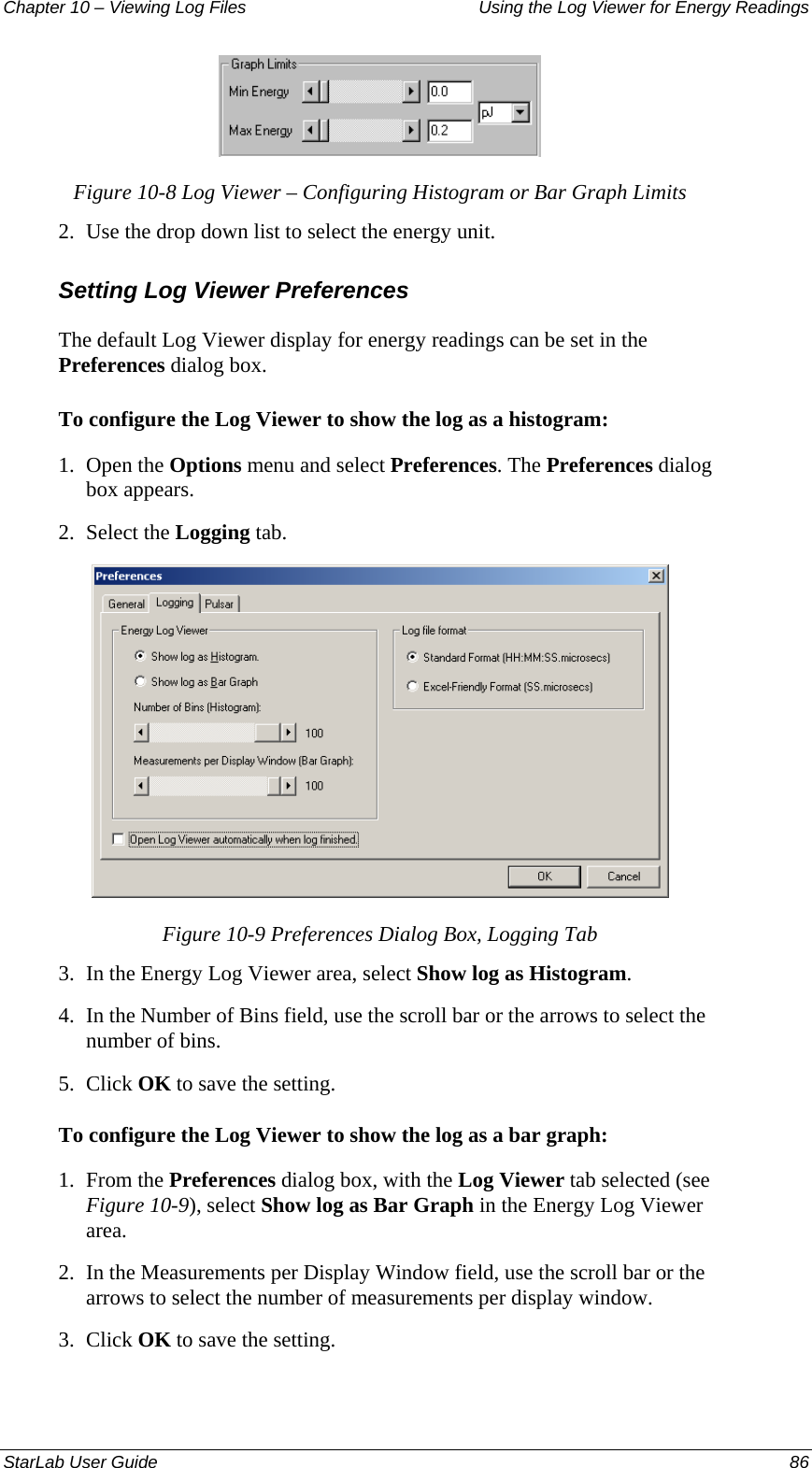 Chapter 10 – Viewing Log Files   Using the Log Viewer for Energy Readings  Figure 10-8 Log Viewer – Configuring Histogram or Bar Graph Limits 2.  Use the drop down list to select the energy unit. Setting Log Viewer Preferences The default Log Viewer display for energy readings can be set in the Preferences dialog box. To configure the Log Viewer to show the log as a histogram: 1.  Open the Options menu and select Preferences. The Preferences dialog box appears. 2.  Select the Logging tab.  Figure 10-9 Preferences Dialog Box, Logging Tab 3.  In the Energy Log Viewer area, select Show log as Histogram. 4.  In the Number of Bins field, use the scroll bar or the arrows to select the number of bins. 5.  Click OK to save the setting. To configure the Log Viewer to show the log as a bar graph: 1.  From the Preferences dialog box, with the Log Viewer tab selected (see Figure 10-9), select Show log as Bar Graph in the Energy Log Viewer area. 2.  In the Measurements per Display Window field, use the scroll bar or the arrows to select the number of measurements per display window. 3.  Click OK to save the setting. StarLab User Guide  86 