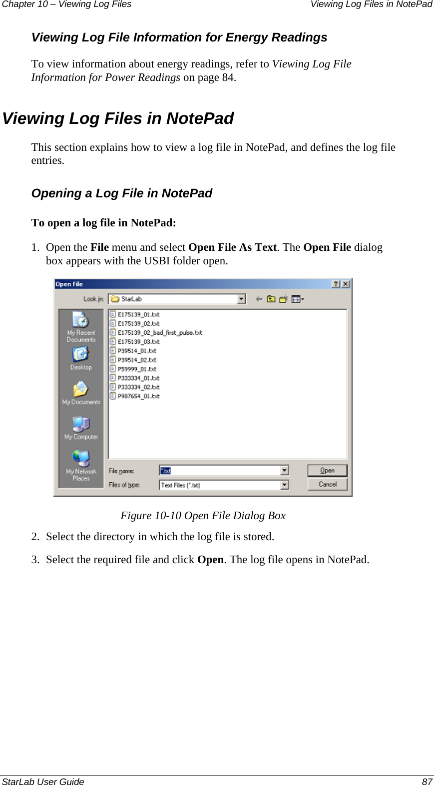 Chapter 10 – Viewing Log Files   Viewing Log Files in NotePad Viewing Log File Information for Energy Readings To view information about energy readings, refer to Viewing Log File Information for Power Readings on page 84. Viewing Log Files in NotePad This section explains how to view a log file in NotePad, and defines the log file entries. Opening a Log File in NotePad To open a log file in NotePad: 1.  Open the File menu and select Open File As Text. The Open File dialog box appears with the USBI folder open.  Figure 10-10 Open File Dialog Box 2.  Select the directory in which the log file is stored.  3.  Select the required file and click Open. The log file opens in NotePad. StarLab User Guide  87 