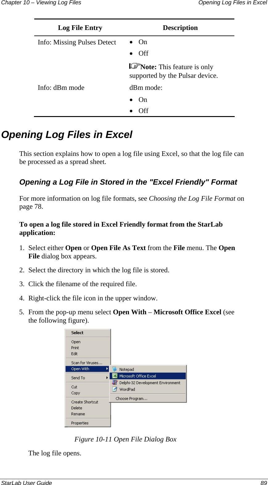 Chapter 10 – Viewing Log Files   Opening Log Files in Excel Log File Entry   Description Info: Missing Pulses Detect  • On • Off  Note: This feature is only supported by the Pulsar device. Info: dBm mode  dBm mode: • On  • Off Opening Log Files in Excel  This section explains how to open a log file using Excel, so that the log file can be processed as a spread sheet. Opening a Log File in Stored in the &quot;Excel Friendly&quot; Format For more information on log file formats, see Choosing the Log File Format on page 78.  To open a log file stored in Excel Friendly format from the StarLab application: 1.  Select either Open or Open File As Text from the File menu. The Open File dialog box appears.  2.  Select the directory in which the log file is stored. 3.  Click the filename of the required file. 4.  Right-click the file icon in the upper window.  5.  From the pop-up menu select Open With – Microsoft Office Excel (see the following figure).  Figure 10-11 Open File Dialog Box The log file opens. StarLab User Guide  89 