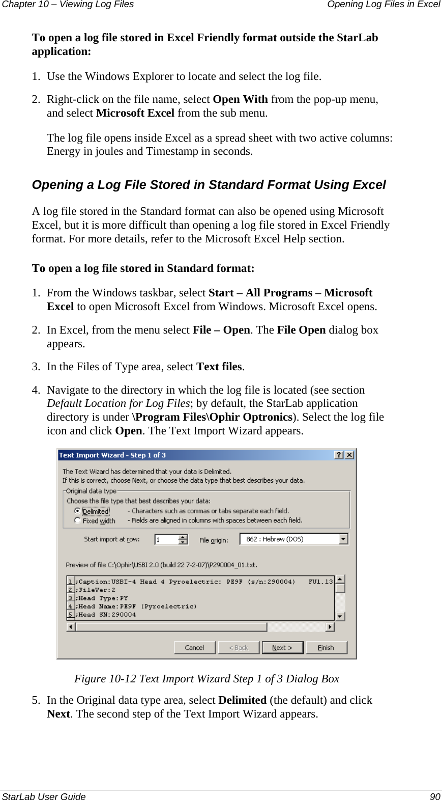 Chapter 10 – Viewing Log Files   Opening Log Files in Excel To open a log file stored in Excel Friendly format outside the StarLab application: 1.  Use the Windows Explorer to locate and select the log file. 2.  Right-click on the file name, select Open With from the pop-up menu, and select Microsoft Excel from the sub menu. The log file opens inside Excel as a spread sheet with two active columns: Energy in joules and Timestamp in seconds. Opening a Log File Stored in Standard Format Using Excel A log file stored in the Standard format can also be opened using Microsoft Excel, but it is more difficult than opening a log file stored in Excel Friendly format. For more details, refer to the Microsoft Excel Help section.  To open a log file stored in Standard format: 1.  From the Windows taskbar, select Start – All Programs – Microsoft Excel to open Microsoft Excel from Windows. Microsoft Excel opens. 2.  In Excel, from the menu select File – Open. The File Open dialog box appears. 3.  In the Files of Type area, select Text files. 4.  Navigate to the directory in which the log file is located (see section Default Location for Log Files; by default, the StarLab application directory is under \Program Files\Ophir Optronics). Select the log file icon and click Open. The Text Import Wizard appears.  Figure 10-12 Text Import Wizard Step 1 of 3 Dialog Box 5.  In the Original data type area, select Delimited (the default) and click Next. The second step of the Text Import Wizard appears. StarLab User Guide  90 