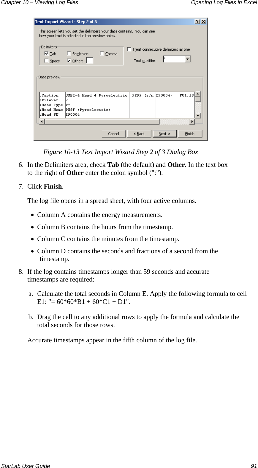 Chapter 10 – Viewing Log Files   Opening Log Files in Excel  Figure 10-13 Text Import Wizard Step 2 of 3 Dialog Box 6.  In the Delimiters area, check Tab (the default) and Other. In the text box to the right of Other enter the colon symbol (&quot;:&quot;). 7.  Click Finish. The log file opens in a spread sheet, with four active columns. Column A contains the energy measurements.  • • • • Column B contains the hours from the timestamp.  Column C contains the minutes from the timestamp.  Column D contains the seconds and fractions of a second from the timestamp. 8.  If the log contains timestamps longer than 59 seconds and accurate timestamps are required: a. Calculate the total seconds in Column E. Apply the following formula to cell E1: &quot;= 60*60*B1 + 60*C1 + D1&quot;. b. Drag the cell to any additional rows to apply the formula and calculate the total seconds for those rows.  Accurate timestamps appear in the fifth column of the log file.StarLab User Guide  91 