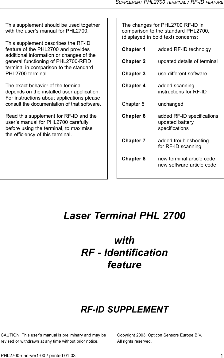 SUPPLEMENT PHL2700 TERMINAL / RF-ID FEATURE1The changes for PHL2700 RF-ID in comparison to the standard PHL2700, (displayed in bold text) concerns:Chapter 1 added RF-ID technolgyChapter 2 updated details of terminalChapter 3 use different softwareChapter 4 added scanning instructions for RF-IDChapter 5 unchangedChapter 6 added RF-ID specificationsupdated batteryspecificationsChapter 7 added troubleshooting for RF-ID scanningChapter 8 new terminal article codenew software article codePHL2700-rf-id-ver1-00 / printed 01 03This supplement should be used togetherwith the user’s manual for PHL2700.This supplement describes the RF-ID feature of the PHL2700 and providesadditional information or changes of thegeneral functioning of PHL2700-RFID terminal in comparison to the standardPHL2700 terminal.The exact behavior of the terminaldepends on the installed user application.For instructions about applications pleaseconsult the documentation of that software.Read this supplement for RF-ID and theuser’s manual for PHL2700 carefullybefore using the terminal, to maximise the efficiency of this terminal.CAUTION: This user’s manual is preliminary and may berevised or withdrawn at any time without prior notice.Laser Terminal PHL 2700with RF - IdentificationfeatureRF-ID SUPPLEMENTCopyright 2003, Opticon Sensors Europe B.V.All rights reserved.